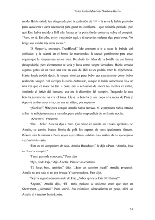 Todos Juntos Muertos- Charlaine Harris-
modo. Había estado tan desgarrada por la confesión de Bill – la reina le había plantado
para seducirme (si era necesario) para ganar mi confianza – que no había pensado por
qué Eric había metido a Bill a la fuerza en la posición de contarme sobre el complot.
“Pam, no sé. Escucha, estoy trabajando aquí, y tú necesitas ordenar algo para beber. Yo
tengo que cuidar mis otras mesas.”
“O Negativo, entonces. TrueBlood.” Me apresuré a ir a sacar la bebida del
enfriador, y la calenté en el horno de microondas, la sacudí gentilmente para estar
segura que la temperatura estaba bien. Recubrió los lados de la botella en una forma
desagradable, pero ciertamente se veía y lucía como sangre verdadera. Había tomado
algunas gotas de un vaso una vez en casa de Bill así es podría tener la experiencia.
Hasta donde podría decir, la sangre sintética para beber era exactamente como beber
realmente sangre. Bill siempre lo había disfrutado, aunque él había comentado más de
una vez que el sabor no fue la cosa; era la sensación de meter los dientes en carne,
sintiendo el latido del humano, esa era la diversión del vampiro. Tragando de una
botella justamente no era el tema. Llevé la botella y una copa a la mesa de Pam y
deposité ambas antes ella, con una servilleta, por supuesto.
“¿Sookie?” Miré para ver que Amelia había entrado. Mi compañera había entrado
al bar lo suficientemente a menudo, pero estaba sorprendida de verla esta noche.
“¿Qué hay?” Pregunté.
“Um… hola,” Amelia dijo a Pam. Que tomé en cuenta los khakis apretados de
Amelia, su camisa blanca limpia de golf, los zapatos de tenis igualmente blancos.
Recorrí con la mirada a Pam, cuyos ojos pálidos estaban más anchos de lo que alguna
vez los había visto.
“Ésta es mi compañero de casa, Amelia Broadway,” le dije a Pam. “Amelia, ésta
es Pam la vampiro.”
“Tanto gusto de conocerte,” Pam dijo.
“Oye, lindo traje,” dijo Amelia. Pam se vio contenta.
“Tú luces bien, también,” dijo. “¿Eres un vampiro local?” Amelia preguntó.
Amelia no era nada si no era brusca. Y conversadora. Pam dijo,
“Soy la segunda-en-comando de Eric. ¿Sabes quién es Eric Northman?”
“Seguro,” Amelia dijo. “El rubio pedazo de ardiente amor que vive en
Shreveport, ¿correcto?” Pam sonrió. Sus colmillos sobresalieron un poco. Miré de
Amelia al vampiro. JesúsLouise.
51
 