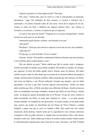 Todos Juntos Muertos- Charlaine Harris-
“¿Quizá te gustaría ver el bar alguna noche?” Pam dijo.
“Oh, claro,” Amelia dijo, pero no como si a ella le entusiasmara en particular.
Haciéndose rogar. Por alrededor de diez minutos, si conocía a Amelia.I salí a
contestarle a un cliente haciendo señas de otra mesa. Fuera de la esquina de mi ojo,
Amelia se sentó con Pam, y hablaron por algunos minutos antes que Amelia se
levantase y se acercase a la barra, en espera de que yo regresase.
“¿Y qué te trae aquí esta noche?” Pregunté tal vez un poco abruptamente. Amelia
levantó sus cejas, pero no me disculpé.
“Justamente quería decirte, recibiste una llamada en la casa.”
“¿De quién?”
“De Quinn.” Sentí que una sonrisa se esparció a través de mi cara, una verdadera.
“¿Qué dijo él?”
“Él dijo que te vería en Rodas. Él ya te extraña.”
“Gracias, Amelia. Pero podrías simplemente haberme llamado aquí para decirme,
o me lo habrías dicho cuando llegase a casa.”
“Oh, me aburría un poco.” Había sabido que ella lo estaría, tarde o temprano.
Amelia necesitaba un trabajo, una jornada completa. Ella perdió su ciudad y sus amigos,
por supuesto. Si bien ella había dejado Nueva Orleans antes de Katrina, ella había
sufrido un poco todos los días desde que la secuela de la tormenta hubiera devastado la
ciudad. Amelia perdió la brujería, también. Había esperado que ella intimase con Holly,
otra moza de taberna y una Wiccan dedicada. Excepto que después que las había
presentado a las dos y que ellas tuviesen algunas conversaciones, Amelia me había
dicho sombría que ella y el Holly eran tipos muy diferentes de brujas. Amelia misma era
(ella se consideraba) una bruja verdadera, mientras que Holly era una Wiccan. Amelia
sentía un desprecio apenas disimulado para la fe Wiccan. Un par de veces, Amelia se
había encontrado con Holly, en parte para mantener la mano… y en parte porque
Amelia anhelaba la compañía de otro practicante. Al mismo tiempo, mi invitada estaba
muy ansiosa que podía ser descubierta por las brujas de Nueva Orleans y podían
obligarla a pagar caro por su error en cambiar a Bob. Para sumar aún otro estrato
emocional, desde Katrina, Amelia temía por la seguridad de estos mismos anteriores
compañeros. Ella no podía enterarse si estaban bien sin descubrirse ellos a ella misma.
Sumado a todo esto, había sabido que el día (o la noche) vendría cuando Amelia estaría
lo suficientemente inquieta para mirar fuera de mi casa y del patio y de Bob. Probado
52
 