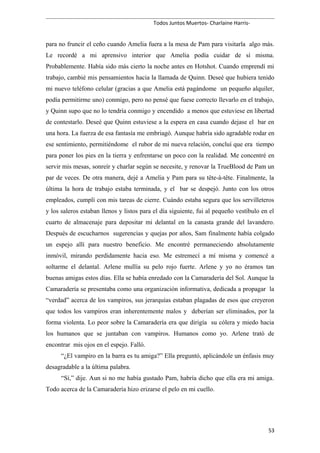 Todos Juntos Muertos- Charlaine Harris-
para no fruncir el ceño cuando Amelia fuera a la mesa de Pam para visitarla algo más.
Le recordé a mi aprensivo interior que Amelia podía cuidar de sí misma.
Probablemente. Había sido más cierto la noche antes en Hotshot. Cuando emprendí mi
trabajo, cambié mis pensamientos hacia la llamada de Quinn. Deseé que hubiera tenido
mi nuevo teléfono celular (gracias a que Amelia está pagándome un pequeño alquiler,
podía permitirme uno) conmigo, pero no pensé que fuese correcto llevarlo en el trabajo,
y Quinn supo que no lo tendría conmigo y encendido a menos que estuviese en libertad
de contestarlo. Deseé que Quinn estuviese a la espera en casa cuando dejase el bar en
una hora. La fuerza de esa fantasía me embriagó. Aunque habría sido agradable rodar en
ese sentimiento, permitiéndome el rubor de mi nueva relación, concluí que era tiempo
para poner los pies en la tierra y enfrentarse un poco con la realidad. Me concentré en
servir mis mesas, sonreír y charlar según se necesite, y renovar la TrueBlood de Pam un
par de veces. De otra manera, dejé a Amelia y Pam para su tête-à-tête. Finalmente, la
última la hora de trabajo estaba terminada, y el bar se despejó. Junto con los otros
empleados, cumplí con mis tareas de cierre. Cuándo estaba segura que los servilleteros
y los saleros estaban llenos y listos para el día siguiente, fui al pequeño vestíbulo en el
cuarto de almacenaje para depositar mi delantal en la canasta grande del lavandero.
Después de escucharnos sugerencias y quejas por años, Sam finalmente había colgado
un espejo allí para nuestro beneficio. Me encontré permaneciendo absolutamente
inmóvil, mirando perdidamente hacia eso. Me estremecí a mí misma y comencé a
soltarme el delantal. Arlene mullía su pelo rojo fuerte. Arlene y yo no éramos tan
buenas amigas estos días. Ella se había enredado con la Camaradería del Sol. Aunque la
Camaradería se presentaba como una organización informativa, dedicada a propagar la
“verdad” acerca de los vampiros, sus jerarquías estaban plagadas de esos que creyeron
que todos los vampiros eran inherentemente malos y deberían ser eliminados, por la
forma violenta. Lo peor sobre la Camaradería era que dirigía su cólera y miedo hacia
los humanos que se juntaban con vampiros. Humanos como yo. Arlene trató de
encontrar mis ojos en el espejo. Falló.
“¿El vampiro en la barra es tu amiga?” Ella preguntó, aplicándole un énfasis muy
desagradable a la última palabra.
“Sí,” dije. Aun si no me había gustado Pam, habría dicho que ella era mi amiga.
Todo acerca de la Camaradería hizo erizarse el pelo en mi cuello.
53
 