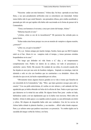 Todos Juntos Muertos- Charlaine Harris-
“Necesitas andar con más humanos,” Arlene dijo. Su boca apretada en una línea
llena, y sus ojos pesadamente artificiales eran se estrecharon con intensidad. Arlene
nunca había sido lo que usted llamaría una pensadora obtusa, pero estaba asombrada y
pasmada por ahí con qué rapidez ella había sido succionada en la forma de pensar de la
Camaradería.
“Estoy con humanos el noventa y cinco por ciento del tiempo, Arlene.”
“Deberías hacerlo el cien.”
“¿Arlene, cómo es eso de tu incumbencia?” Mi paciencia fue estirada para su
punto límite.
“Echas todas estas horas porque vas con un montón de vampiros a alguna reunión,
¿correcto?”
“¿Otra vez, en qué te incumbe?”
“Tú y yo fuimos amigas por mucho tiempo, Sookie, hasta que ese Bill Compton
entró en el bar. Ahora tú ves vampiros todo el tiempo, y tienes personas extrañas
hospedándose en tu casa.”
“No tengo que defender mi vida frente a ti,” dije, y mi temperamento
completamente roto. Podría ver dentro de su cabeza, ver todo el presuntuoso y
satisfecho juicio. Dolió. Me enconó. He cuidado de sus niños, la consolé cuando ella
fue dejada en seco por una serie de hombres indignos, limpiado su remolque, traté de
alentarla a salir en cita con hombres que no caminarían a su alrededor. Ahora ella
clavaba los ojos en mí, de hecho sorprendida por mi cólera.
“Obviamente tienes algunos huecos grandes en tu vida si tienes que llenarlos de
ese sinsentido de la Camaradería,” dije. “Mira que tipos genuinos escoges para salir y
casarte.” Con esa pulla anticristiana, di vueltas en mis talones y salí andando del bar,
agradecida que ya había obtenido mi bolso de la oficina de Sam. Nada es peor que tener
que detenerse en la mitad de una salida. De alguna forma Pam justo estaba mi lado,
habiéndose unido a mí tan rápidamente que no la había visto moverse. Miré sobre mi
hombro. Arlene le daba apoyo a su espalda contra la pared, su cara deformada con dolor
y cólera. Mi disparo de despedida había sido uno verdadero. Uno de los novios de
Arlene había robado la platería familiar, y sus maridos… difícil saber donde empezar.
Pam y yo salimos antes que pudiese reaccionar a su presencia. Yo estaba rígida con la
sacudida del ataque verbal de Arlene y mi furia.
54
 