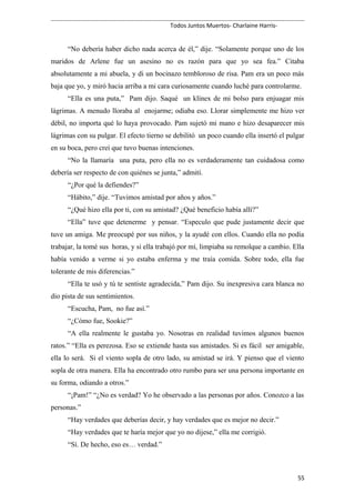 Todos Juntos Muertos- Charlaine Harris-
“No debería haber dicho nada acerca de él,” dije. “Solamente porque uno de los
maridos de Arlene fue un asesino no es razón para que yo sea fea.” Citaba
absolutamente a mi abuela, y di un bocinazo tembloroso de risa. Pam era un poco más
baja que yo, y miró hacia arriba a mi cara curiosamente cuando luché para controlarme.
“Ella es una puta,” Pam dijo. Saqué un klínex de mi bolso para enjuagar mis
lágrimas. A menudo lloraba al enojarme; odiaba eso. Llorar simplemente me hizo ver
débil, no importa qué lo haya provocado. Pam sujetó mi mano e hizo desaparecer mis
lágrimas con su pulgar. El efecto tierno se debilitó un poco cuando ella insertó el pulgar
en su boca, pero creí que tuvo buenas intenciones.
“No la llamaría una puta, pero ella no es verdaderamente tan cuidadosa como
debería ser respecto de con quiénes se junta,” admití.
“¿Por qué la defiendes?”
“Hábito,” dije. “Tuvimos amistad por años y años.”
“¿Qué hizo ella por ti, con su amistad? ¿Qué beneficio había allí?”
“Ella” tuve que detenerme y pensar. “Especulo que pude justamente decir que
tuve un amiga. Me preocupé por sus niños, y la ayudé con ellos. Cuando ella no podía
trabajar, la tomé sus horas, y si ella trabajó por mí, limpiaba su remolque a cambio. Ella
había venido a verme si yo estaba enferma y me traía comida. Sobre todo, ella fue
tolerante de mis diferencias.”
“Ella te usó y tú te sentiste agradecida,” Pam dijo. Su inexpresiva cara blanca no
dio pista de sus sentimientos.
“Escucha, Pam, no fue así.”
“¿Cómo fue, Sookie?”
“A ella realmente le gustaba yo. Nosotras en realidad tuvimos algunos buenos
ratos.” “Ella es perezosa. Eso se extiende hasta sus amistades. Si es fácil ser amigable,
ella lo será. Si el viento sopla de otro lado, su amistad se irá. Y pienso que el viento
sopla de otra manera. Ella ha encontrado otro rumbo para ser una persona importante en
su forma, odiando a otros.”
“¡Pam!” “¿No es verdad? Yo he observado a las personas por años. Conozco a las
personas.”
“Hay verdades que deberías decir, y hay verdades que es mejor no decir.”
“Hay verdades que te haría mejor que yo no dijese,” ella me corrigió.
“Sí. De hecho, eso es… verdad.”
55
 