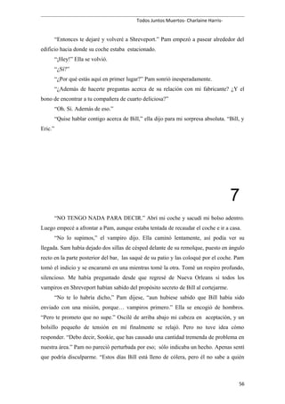 Todos Juntos Muertos- Charlaine Harris-
“Entonces te dejaré y volveré a Shreveport.” Pam empezó a pasear alrededor del
edificio hacia donde su coche estaba estacionado.
“¡Hey!” Ella se volvió.
“¿Sí?”
“¿Por qué estás aquí en primer lugar?” Pam sonrió inesperadamente.
“¿Además de hacerte preguntas acerca de su relación con mi fabricante? ¿Y el
bono de encontrar a tu compañera de cuarto deliciosa?”
“Oh. Sí. Además de eso.”
“Quise hablar contigo acerca de Bill,” ella dijo para mi sorpresa absoluta. “Bill, y
Eric.”
7
“NO TENGO NADA PARA DECIR.” Abrí mi coche y sacudí mi bolso adentro.
Luego empecé a afrontar a Pam, aunque estaba tentada de recaudar el coche e ir a casa.
“No lo supimos,” el vampiro dijo. Ella caminó lentamente, así podía ver su
llegada. Sam había dejado dos sillas de césped delante de su remolque, puesto en ángulo
recto en la parte posterior del bar, las saqué de su patio y las coloqué por el coche. Pam
tomó el indicio y se encaramó en una mientras tomé la otra. Tomé un respiro profundo,
silencioso. Me había preguntado desde que regresé de Nueva Orleans si todos los
vampiros en Shreveport habían sabido del propósito secreto de Bill al cortejarme.
“No te lo habría dicho,” Pam dijese, “aun hubiese sabido que Bill había sido
enviado con una misión, porque… vampiros primero.” Ella se encogió de hombros.
“Pero te prometo que no supe.” Oscilé de arriba abajo mi cabeza en aceptación, y un
bolsillo pequeño de tensión en mí finalmente se relajó. Pero no tuve idea cómo
responder. “Debo decir, Sookie, que has causado una cantidad tremenda de problema en
nuestra área.” Pam no pareció perturbada por eso; sólo indicaba un hecho. Apenas sentí
que podría disculparme. “Estos días Bill está lleno de cólera, pero él no sabe a quién
56
 