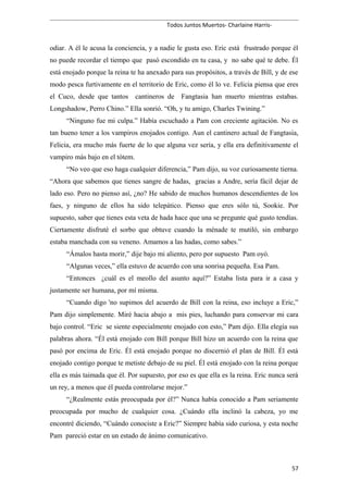 Todos Juntos Muertos- Charlaine Harris-
odiar. A él le acusa la conciencia, y a nadie le gusta eso. Eric está frustrado porque él
no puede recordar el tiempo que pasó escondido en tu casa, y no sabe qué te debe. Él
está enojado porque la reina te ha anexado para sus propósitos, a través de Bill, y de ese
modo pesca furtivamente en el territorio de Eric, como él lo ve. Felicia piensa que eres
el Cuco, desde que tantos cantineros de Fangtasia han muerto mientras estabas.
Longshadow, Perro Chino.” Ella sonrió. “Oh, y tu amigo, Charles Twining.”
“Ninguno fue mi culpa.” Había escuchado a Pam con creciente agitación. No es
tan bueno tener a los vampiros enojados contigo. Aun el cantinero actual de Fangtasia,
Felicia, era mucho más fuerte de lo que alguna vez sería, y ella era definitivamente el
vampiro más bajo en el tótem.
“No veo que eso haga cualquier diferencia,” Pam dijo, su voz curiosamente tierna.
“Ahora que sabemos que tienes sangre de hadas, gracias a Andre, sería fácil dejar de
lado eso. Pero no pienso así, ¿no? He sabido de muchos humanos descendientes de los
faes, y ninguno de ellos ha sido telepático. Pienso que eres sólo tú, Sookie. Por
supuesto, saber que tienes esta veta de hada hace que una se pregunte qué gusto tendías.
Ciertamente disfruté el sorbo que obtuve cuando la ménade te mutiló, sin embargo
estaba manchada con su veneno. Amamos a las hadas, como sabes.”
“Ámalos hasta morir,” dije bajo mi aliento, pero por supuesto Pam oyó.
“Algunas veces,” ella estuvo de acuerdo con una sonrisa pequeña. Esa Pam.
“Entonces ¿cuál es el meollo del asunto aquí?” Estaba lista para ir a casa y
justamente ser humana, por mí misma.
“Cuando digo 'no supimos del acuerdo de Bill con la reina, eso incluye a Eric,”
Pam dijo simplemente. Miré hacia abajo a mis pies, luchando para conservar mi cara
bajo control. “Eric se siente especialmente enojado con esto,” Pam dijo. Ella elegía sus
palabras ahora. “Él está enojado con Bill porque Bill hizo un acuerdo con la reina que
pasó por encima de Eric. Él está enojado porque no discernió el plan de Bill. Él está
enojado contigo porque te metiste debajo de su piel. Él está enojado con la reina porque
ella es más taimada que él. Por supuesto, por eso es que ella es la reina. Eric nunca será
un rey, a menos que él pueda controlarse mejor.”
“¿Realmente estás preocupada por él?” Nunca había conocido a Pam seriamente
preocupada por mucho de cualquier cosa. ¿Cuándo ella inclinó la cabeza, yo me
encontré diciendo, “Cuándo conociste a Eric?” Siempre había sido curiosa, y esta noche
Pam pareció estar en un estado de ánimo comunicativo.
57
 