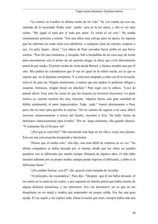 Todos Juntos Muertos- Charlaine Harris-
“Lo conocí en Londres la última noche de mi vida.” Su voz estaba ras con ras,
saliendo de la oscuridad. Podía verle media cara en la luz aérea, y ella se vio muy
calma. “Me jugué el todo por el todo por amor. Te reirás al oír esto.” No estaba
remotamente próxima a reírme. “Era una chica muy salvaje para mi época. Se suponía
que las señoritas no están solas con caballeros, o cualquier clase de varones, respecto a
eso. Un grito lejano ahora.” Los labios de Pam curvados hacia arriba en una breve
sonrisa. “Pero fui una romántica, y arrojada. Salí a hurtadillas de mi casa muy de noche
para encontrarme con el primo de mi querida amiga, la chica que vivió directamente
pared de por medio. El primo estaba de visita desde Bristol, y fuimos atraídos uno por el
otro. Mis padres no consideraron que él sea mi igual en la esfera social, así es que se
supone que no le dejarían cortejarme. Y si estuviera atrapado a solas con él en la noche,
sería el fin para mí. Ningún matrimonio, a menos que mis padres lo pudieran obligar a
casarme. Entonces, ningún futuro en absoluto.” Pam negó con la cabeza. “Loco de
pensar ahora. Esas eran las cosas en que las mujeres no tuvieron elecciones. La parte
irónica es, nuestra reunión fue muy inocente. Algunos besos, una gran cantidad de
blabla sentimental, el amor imperecedero. Yada yada.” Sonreí abiertamente a Pam,
pero ella no miró para percibir la sonrisa. “En mi camino de regreso a mi casa, difícil
moverse silenciosamente a través del huerto, encontré a Eric. No hubo forma de
deslizarse silenciosamente para evitarle.” Por un largo momento, ella guardó silencio.
“Y realmente fue el fin para mí"
“¿Por qué te convirtió?” Me reacomodé más bajo en mi silla y crucé mis piernas.
Ésta era una conversación inesperada y fascinante.
“Pienso que él estaba solo,” ella dijo, una nota débil de sorpresa en su voz. “Su
última compañera se había lanzado por sí misma, desde que los niños no pueden
quedarse con su fabricante por mucho tiempo. Después de algunos años, el niño debe
lanzarse adelante por su propio medio, aunque puede regresar al fabricante, y debe si el
fabricante llama.”
“¿No estabas furiosa con él?” ella pareció estar tratando de recordar.
“Al principio, me escandalicé,” Pam dijo. “Después que él me había drenado, él
me metió en la cama en mi cuarto, y por supuesto mi familia pensó que había muerto de
alguna dolencia misteriosa, y me enterraron. Eric me desenterró, así es que no me
despertaría en mi ataúd y tendría que emprender mi propia salida. Esa fue una gran
ayuda. Él me sujetó y me explicó todo. Hasta la noche que morí, siempre había sido una
58
 