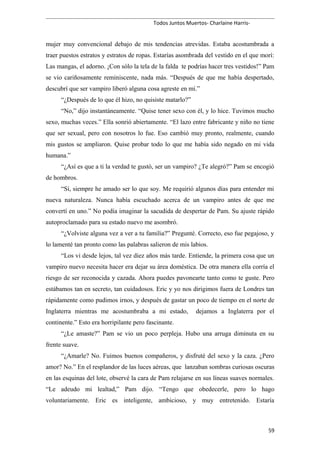 Todos Juntos Muertos- Charlaine Harris-
mujer muy convencional debajo de mis tendencias atrevidas. Estaba acostumbrada a
traer puestos estratos y estratos de ropas. Estarías asombrada del vestido en el que morí:
Las mangas, el adorno. ¡Con sólo la tela de la falda te podrías hacer tres vestidos!” Pam
se vio cariñosamente reminiscente, nada más. “Después de que me había despertado,
descubrí que ser vampiro liberó alguna cosa agreste en mí.”
“¿Después de lo que él hizo, no quisiste matarlo?”
“No,” dijo instantáneamente. “Quise tener sexo con él, y lo hice. Tuvimos mucho
sexo, muchas veces.” Ella sonrió abiertamente. “El lazo entre fabricante y niño no tiene
que ser sexual, pero con nosotros lo fue. Eso cambió muy pronto, realmente, cuando
mis gustos se ampliaron. Quise probar todo lo que me había sido negado en mi vida
humana.”
“¿Así es que a ti la verdad te gustó, ser un vampiro? ¿Te alegró?” Pam se encogió
de hombros.
“Sí, siempre he amado ser lo que soy. Me requirió algunos días para entender mi
nueva naturaleza. Nunca había escuchado acerca de un vampiro antes de que me
convertí en uno.” No podía imaginar la sacudida de despertar de Pam. Su ajuste rápido
autoproclamado para su estado nuevo me asombró.
“¿Volviste alguna vez a ver a tu familia?” Pregunté. Correcto, eso fue pegajoso, y
lo lamenté tan pronto como las palabras salieron de mis labios.
“Los vi desde lejos, tal vez diez años más tarde. Entiende, la primera cosa que un
vampiro nuevo necesita hacer era dejar su área doméstica. De otra manera ella corría el
riesgo de ser reconocida y cazada. Ahora puedes pavonearte tanto como te guste. Pero
estábamos tan en secreto, tan cuidadosos. Eric y yo nos dirigimos fuera de Londres tan
rápidamente como pudimos irnos, y después de gastar un poco de tiempo en el norte de
Inglaterra mientras me acostumbraba a mi estado, dejamos a Inglaterra por el
continente.” Esto era horripilante pero fascinante.
“¿Le amaste?” Pam se vio un poco perpleja. Hubo una arruga diminuta en su
frente suave.
“¿Amarle? No. Fuimos buenos compañeros, y disfruté del sexo y la caza. ¿Pero
amor? No.” En el resplandor de las luces aéreas, que lanzaban sombras curiosas oscuras
en las esquinas del lote, observé la cara de Pam relajarse en sus líneas suaves normales.
“Le adeudo mi lealtad,” Pam dijo. “Tengo que obedecerle, pero lo hago
voluntariamente. Eric es inteligente, ambicioso, y muy entretenido. Estaría
59
 