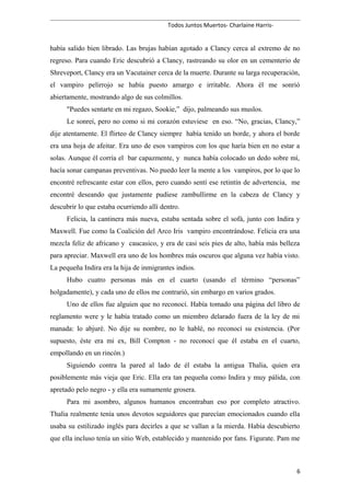 Todos Juntos Muertos- Charlaine Harris-
había salido bien librado. Las brujas habían agotado a Clancy cerca al extremo de no
regreso. Para cuando Eric descubrió a Clancy, rastreando su olor en un cementerio de
Shreveport, Clancy era un Vacutainer cerca de la muerte. Durante su larga recuperación,
el vampiro pelirrojo se había puesto amargo e irritable. Ahora él me sonrió
abiertamente, mostrando algo de sus colmillos.
"Puedes sentarte en mi regazo, Sookie,” dijo, palmeando sus muslos.
Le sonreí, pero no como si mi corazón estuviese en eso. “No, gracias, Clancy,”
dije atentamente. El flirteo de Clancy siempre había tenido un borde, y ahora el borde
era una hoja de afeitar. Era uno de esos vampiros con los que haría bien en no estar a
solas. Aunque él corría el bar capazmente, y nunca había colocado un dedo sobre mí,
hacía sonar campanas preventivas. No puedo leer la mente a los vampiros, por lo que lo
encontré refrescante estar con ellos, pero cuando sentí ese retintín de advertencia, me
encontré deseando que justamente pudiese zambullirme en la cabeza de Clancy y
descubrir lo que estaba ocurriendo allí dentro.
Felicia, la cantinera más nueva, estaba sentada sobre el sofá, junto con Indira y
Maxwell. Fue como la Coalición del Arco Iris vampiro encontrándose. Felicia era una
mezcla feliz de africano y caucasico, y era de casi seis pies de alto, había más belleza
para apreciar. Maxwell era uno de los hombres más oscuros que alguna vez había visto.
La pequeña Indira era la hija de inmigrantes indios.
Hubo cuatro personas más en el cuarto (usando el término “personas”
holgadamente), y cada uno de ellos me contrarió, sin embargo en varios grados.
Uno de ellos fue alguien que no reconocí. Había tomado una página del libro de
reglamento were y le había tratado como un miembro delarado fuera de la ley de mi
manada: lo abjuré. No dije su nombre, no le hablé, no reconocí su existencia. (Por
supuesto, éste era mi ex, Bill Compton - no reconocí que él estaba en el cuarto,
empollando en un rincón.)
Siguiendo contra la pared al lado de él estaba la antigua Thalia, quien era
posiblemente más vieja que Eric. Ella era tan pequeña como Indira y muy pálida, con
apretado pelo negro - y ella era sumamente grosera.
Para mi asombro, algunos humanos encontraban eso por completo atractivo.
Thalia realmente tenía unos devotos seguidores que parecían emocionados cuando ella
usaba su estilizado inglés para decirles a que se vallan a la mierda. Había descubierto
que ella incluso tenía un sitio Web, establecido y mantenido por fans. Figurate. Pam me
6
 