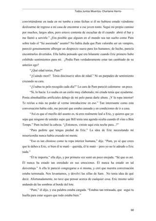 Todos Juntos Muertos- Charlaine Harris-
convirtiéndome en nada en mi tumba a estas fechas si él no hubiese estado viéndome
deslizarme de regreso a mi casa de encontrar a ese joven tonto. Seguí mi propio camino
por muchos, largos años, pero estuve contenta de escuchar de él cuando abrió el bar y
me llamó a servirle.” ¿Era posible que alguien en el mundo sea tan suelto como Pam
sobre todo el “fui asesinada” asunto? No había duda que Pam valoraba ser un vampiro,
pareció genuinamente albergar un desprecio suave para los humanos; de hecho, parecía
encontrarlos divertidos. Ella había pensado que era hilarante cuando Eric primero hubo
exhibido sentimientos para mí. ¿Podía Pam verdaderamente estar tan cambiado de su
anterior ego?
“¿Qué edad tenías, Pam?”
“¿Cuándo morí? Tenía diecinueve años de edad.” Ni un parpadeo de sentimiento
cruzando su cara.
“¿Usabas tu pelo recogido cada día?” La cara de Pam pareció calentarse un poco.
“Sí, lo hacía. Lo usaba en un estilo muy elaborado; mi criada tenía que ayudarme.
Ponía almohadillas artificiales debajo de mi pelo paraa darle altura. ¡Y la ropa interior!
Te reirías a más no poder al verme introducirme en eso.” Tan interesante como esta
conversación había sido, me percaté que estaba cansada y en condiciones de ir a casa.
“Así es que el meollo del asunto es, tú eres realmente leal a Eric, y quieres que yo
sepa que ninguno de ustedes supo que Bill tenía una agenda oculta cuando él vino a Bon
Temps.” Pam inclinó la cabeza. “¿Entonces, viniste aquí esta noche para...?”
“Para pedirte que tengas piedad de Eric.” La idea de Eric necesitando mi
misericordia nunca había cruzado mi mente.
“Eso es tan chistoso como tu ropa interior humana,” dije. “Pam, yo sé que crees
que le debes a Eric, si bien él te mató – querida, él le mató – pero yo no le adeudo a Eric
nada.”
“Él te importa,” ella dijo, y por primera vez sonó un poco enojada. “Sé que es así.
Él nunca ha estado tan enredado en sus emociones. Él nunca ha estado en tal
desventaja.” A ella le pareció congregarse a sí misma, y creí que nuestra conversación
estaba terminada. Nos levantamos, y devolví las sillas de Sam. No tenía idea de qué
decir. Afortunadamente, no tuve que pensar acerca de cualquier cosa. Eric mismo salió
andando de las sombras al borde del lote.
“Pam,” él dijo, y esa palabra estaba cargada. “Estabas tan retrasada, que seguí tu
huella para estar seguro que todo estaba bien.”
60
 