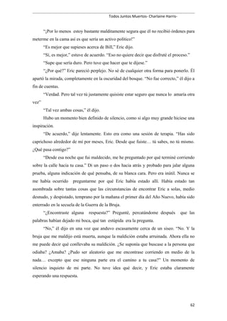 Todos Juntos Muertos- Charlaine Harris-
“¡Por lo menos estoy bastante malditamente segura que él no recibió órdenes para
meterme en la cama así es que sería un activo político!”
“Es mejor que supieses acerca de Bill,” Eric dijo.
“Sí, es mejor,” estuve de acuerdo. “Eso no quiere decir que disfruté el proceso.”
“Supe que sería duro. Pero tuve que hacer que te dijese.”
“¿Por qué?” Eric pareció perplejo. No sé de cualquier otra forma para ponerlo. Él
apartó la mirada, completamente en la oscuridad del bosque. “No fue correcto,” él dijo a
fin de cuentas.
“Verdad. Pero tal vez tú justamente quisiste estar seguro que nunca lo amaría otra
vez”
“Tal vez ambas cosas,” él dijo.
Hubo un momento bien definido de silencio, como si algo muy grande hiciese una
inspiración.
“De acuerdo,” dije lentamente. Esto era como una sesión de terapia. “Has sido
caprichoso alrededor de mí por meses, Eric. Desde que fuiste… tú sabes, no tú mismo.
¿Qué pasa contigo?”
“Desde esa noche que fui maldecido, me he preguntado por qué terminé corriendo
sobre la calle hacia tu casa.” Di un paso o dos hacia atrás y probado para jalar alguna
prueba, alguna indicación de qué pensaba, de su blanca cara. Pero era inútil. Nunca se
me había ocurrido preguntarme por qué Eric había estado allí. Había estado tan
asombrada sobre tantas cosas que las circunstancias de encontrar Eric a solas, medio
desnudo, y despistado, temprano por la mañana el primer día del Año Nuevo, había sido
enterrado en la secuela de la Guerra de la Bruja.
“¿Encontraste alguna respuesta?” Pregunté, percatándome después que las
palabras habían dejado mi boca, qué tan estúpida era la pregunta.
“No,” él dijo en una voz que anduvo escasamente cerca de un siseo. “No. Y la
bruja que me maldijo está muerta, aunque la maldición estaba arruinada. Ahora ella no
me puede decir qué conllevaba su maldición. ¿Se suponía que buscase a la persona que
odiaba? ¿Amaba? ¿Pudo ser aleatorio que me encontrase corriendo en medio de la
nada… excepto que ese ninguna parte era el camino a tu casa?” Un momento de
silencio inquieto de mi parte. No tuve idea qué decir, y Eric estaba claramente
esperando una respuesta.
62
 