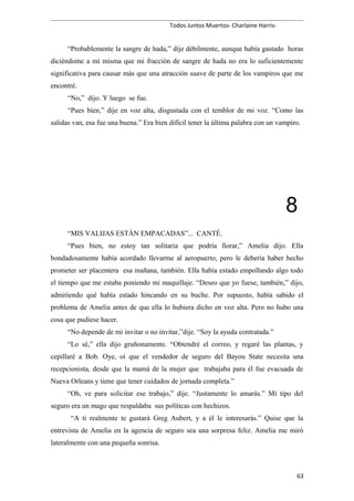 Todos Juntos Muertos- Charlaine Harris-
“Probablemente la sangre de hada,” dije débilmente, aunque había gastado horas
diciéndome a mí misma que mi fracción de sangre de hada no era lo suficientemente
significativa para causar más que una atracción suave de parte de los vampiros que me
encontré.
“No,” dijo. Y luego se fue.
“Pues bien,” dije en voz alta, disgustada con el temblor de mi voz. “Como las
salidas van, esa fue una buena.” Era bien difícil tener la última palabra con un vampiro.
8
“MIS VALIJAS ESTÁN EMPACADAS”... CANTÉ.
“Pues bien, no estoy tan solitaria que podría llorar,” Amelia dijo. Ella
bondadosamente había acordado llevarme al aeropuerto, pero le debería haber hecho
prometer ser placentera esa mañana, también. Ella había estado empollando algo todo
el tiempo que me estaba poniendo mi maquillaje. “Deseo que yo fuese, también,” dijo,
admitiendo qué había estado hincando en su buche. Por supuesto, había sabido el
problema de Amelia antes de que ella lo hubiera dicho en voz alta. Pero no hubo una
cosa que pudiese hacer.
“No depende de mí invitar o no invitar,”dije. “Soy la ayuda contratada.”
“Lo sé,” ella dijo gruñonamente. “Obtendré el correo, y regaré las plantas, y
cepillaré a Bob. Oye, oí que el vendedor de seguro del Bayou State necesita una
recepcionista, desde que la mamá de la mujer que trabajaba para él fue evacuada de
Nueva Orleans y tiene que tener cuidados de jornada completa.”
“Oh, ve para solicitar ese trabajo,” dije. “Justamente lo amarás.” Mi tipo del
seguro era un mago que respaldaba sus políticas con hechizos.
“A ti realmente te gustará Greg Aubert, y a él le interesarás.” Quise que la
entrevista de Amelia en la agencia de seguro sea una sorpresa feliz. Amelia me miró
lateralmente con una pequeña sonrisa.
63
 