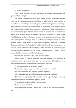 Todos Juntos Muertos- Charlaine Harris-
“¿Oh, es él lindo y solo?”
“Nop. Pero él tiene otros atributos interesantes. Y recuerda, le prometiste a Bob
que no andarías con tipos”
“Oh, bueno.” Amelia se vio triste. “Oye, veamos tu hotel.” Amelia me enseñaba
cómo usar la computadora de mi prima Hadley. La había traído de vuelta conmigo de
Nueva Orleans, pensando que la vendería, pero Amelia me había persuadido con ruegos
para establecerla aquí en la casa. Se vio chistosa en un escritorio en el rincón de la parte
más vieja de la casa, el cuarto ahora usado como sala de estar. Amelia pagó de más por
una línea telefónica para Internet, desde que ella la necesitó para su computadora
portátil arriba. Todavía era una nerviosa novicia. Amelia dio un clic en Google y tipeó
“hotel Pirámide de Gizeh.” Clavamos los ojos en el cuadro que apareció por todas
partes en la pantalla. La mayor parte de los hoteles de vampiro estaban en centros
urbanos grandes, como Rodas, y eran también atracciones turísticas. A menudo
designada simplemente “la Pirámide,” el hotel tuvo la forma de una, por supuesto, y se
veía con vidrios refractores de color bronce. Hubo una banda de vidrio más ligero
alrededor de uno de los pisos cerca de la base. “No exactamente… hmmm.” Amelia
miraba el edificio, su cabeza se inclinó lateralmente.
“Necesita más inclinación,” dije, y ella inclinó la cabeza.
“Tienes razón. Es como si quisieron tener una pirámide, pero realmente no
necesitaban tantos pisos para hacer que se vean correctos. El ángulo no es lo
suficientemente pronunciado para hacerle ver realmente grandioso.”
“Y está asentado sobre un rectángulo grande.”
“Eso, también. Espero que esos sean los cuartos de la convención.”
“Sin estacionamiento,” dije, mirando fijamente la pantalla.
“Oh, eso estará debajo del edificio. Pueden construirlos de esa forma.”
“Está frente al lago,” dije. “Oye, consigo ver el Lago Michigan. Mira, hay
simplemente un parque pequeño entre el hotel y el lago.”
“Y cerca de seis sendas de tráfico,” Amelia apuntó.
“De acuerdo, eso, también.”
“Pero está próximo a tiendas,” Amelia dijo. “Tiene un piso todo para humanos,”
leí.
64
 