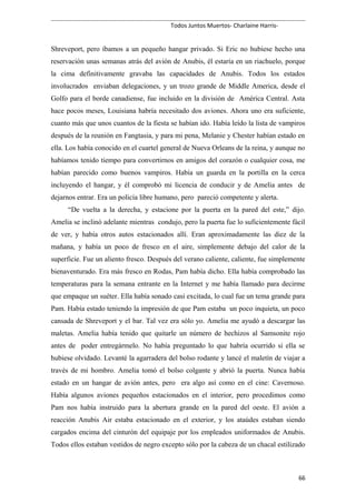 Todos Juntos Muertos- Charlaine Harris-
Shreveport, pero íbamos a un pequeño hangar privado. Si Eric no hubiese hecho una
reservación unas semanas atrás del avión de Anubis, él estaría en un riachuelo, porque
la cima definitivamente gravaba las capacidades de Anubis. Todos los estados
involucrados enviaban delegaciones, y un trozo grande de Middle America, desde el
Golfo para el borde canadiense, fue incluido en la división de América Central. Asta
hace pocos meses, Louisiana habría necesitado dos aviones. Ahora uno era suficiente,
cuanto más que unos cuantos de la fiesta se habían ido. Había leído la lista de vampiros
después de la reunión en Fangtasia, y para mi pena, Melanie y Chester habían estado en
ella. Los había conocido en el cuartel general de Nueva Orleans de la reina, y aunque no
habíamos tenido tiempo para convertirnos en amigos del corazón o cualquier cosa, me
habían parecido como buenos vampiros. Había un guarda en la portilla en la cerca
incluyendo el hangar, y él comprobó mi licencia de conducir y de Amelia antes de
dejarnos entrar. Era un policía libre humano, pero pareció competente y alerta.
“De vuelta a la derecha, y estacione por la puerta en la pared del este,” dijo.
Amelia se inclinó adelante mientras condujo, pero la puerta fue lo suficientemente fácil
de ver, y había otros autos estacionados allí. Eran aproximadamente las diez de la
mañana, y había un poco de fresco en el aire, simplemente debajo del calor de la
superficie. Fue un aliento fresco. Después del verano caliente, caliente, fue simplemente
bienaventurado. Era más fresco en Rodas, Pam había dicho. Ella había comprobado las
temperaturas para la semana entrante en la Internet y me había llamado para decirme
que empaque un suéter. Ella había sonado casi excitada, lo cual fue un tema grande para
Pam. Había estado teniendo la impresión de que Pam estaba un poco inquieta, un poco
cansada de Shreveport y el bar. Tal vez era sólo yo. Amelia me ayudó a descargar las
maletas. Amelia había tenido que quitarle un número de hechizos al Samsonite rojo
antes de poder entregármelo. No había preguntado lo que habría ocurrido si ella se
hubiese olvidado. Levanté la agarradera del bolso rodante y lancé el maletín de viajar a
través de mi hombro. Amelia tomó el bolso colgante y abrió la puerta. Nunca había
estado en un hangar de avión antes, pero era algo así como en el cine: Cavernoso.
Había algunos aviones pequeños estacionados en el interior, pero procedimos como
Pam nos había instruido para la abertura grande en la pared del oeste. El avión a
reacción Anubis Air estaba estacionado en el exterior, y los ataúdes estaban siendo
cargados encima del cinturón del equipaje por los empleados uniformados de Anubis.
Todos ellos estaban vestidos de negro excepto sólo por la cabeza de un chacal estilizado
66
 