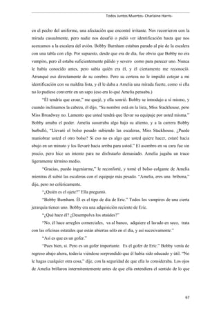 Todos Juntos Muertos- Charlaine Harris-
en el pecho del uniforme, una afectación que encontré irritante. Nos recorrieron con la
mirada casualmente, pero nadie nos desafió o pidió ver identificación hasta que nos
acercamos a la escalera del avión. Bobby Burnham estaban parado al pie de la escalera
con una tabla con clip. Por supuesto, desde que era de día, fue obvio que Bobby no era
vampiro, pero él estaba suficientemente pálido y severo como para parecer uno. Nunca
le había conocido antes, pero sabía quién era él, y él ciertamente me reconoció.
Arranqué eso directamente de su cerebro. Pero su certeza no le impidió cotejar a mi
identificación con su maldita lista, y él le daba a Amelia una mirada fuerte, como si ella
no lo pudiese convertir en un sapo (eso era lo qué Amelia pensaba.)
“Él tendría que croar,” me quejé, y ella sonrió. Bobby se introdujo a sí mismo, y
cuando inclinamos la cabeza, él dijo, “Su nombre está en la lista, Miss Stackhouse, pero
Miss Broadway no. Lamento que usted tendrá que llevar su equipaje por usted misma.”
Bobby amaba el poder. Amelia susurraba algo bajo su aliento, y a la carrera Bobby
barbulló, “Llevaré el bolso pesado subiendo las escaleras, Miss Stackhouse. ¿Puede
maniobrar usted el otro bolso? Si eso no es algo que usted quiere hacer, estaré hacia
abajo en un minuto y los llevaré hacia arriba para usted.” El asombro en su cara fue sin
precio, pero hice un intento para no disfrutarlo demasiado. Amelia jugaba un truco
ligeramente término medio.
“Gracias, puedo ingeniarme,” le reconforté, y tomé el bolso colgante de Amelia
mientras él subió las escaleras con el equipaje más pesado. “Amelia, eres una bribona,”
dije, pero no coléricamente.
“¿Quién es el ojete?” Ella preguntó.
“Bobby Burnham. Él es el tipo de día de Eric.” Todos los vampiros de una cierta
jerarquía tienen uno. Bobby era una adquisición reciente de Eric.
“¿Qué hace él? ¿Desempolva los ataúdes?”
“No, él hace arreglos comerciales, va al banco, adquiere el lavado en seco, trata
con las oficinas estatales que están abiertas sólo en el día, y así sucesivamente.”
“Así es que es un gofer.”
“Pues bien, si. Pero es un gofer importante. Es el gofer de Eric.” Bobby venía de
regreso abajo ahora, todavía viéndose sorprendido que él había sido educado y útil. “No
le hagas cualquier otra cosa,” dije, con la seguridad de que ella lo consideraba. Los ojos
de Amelia brillaron intermitentemente antes de que ella entendiera el sentido de lo que
67
 
