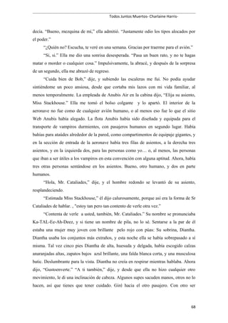 Todos Juntos Muertos- Charlaine Harris-
decía. “Bueno, mezquina de mí,” ella admitió. “Justamente odio los tipos alocados por
el poder.”
“¿Quién no? Escucha, te veré en una semana. Gracias por traerme para el avión.”
“Si, si.” Ella me dio una sonrisa desesperada. “Pasa un buen rato, y no te hagas
matar o morder o cualquier cosa.” Impulsivamente, la abracé, y después de la sorpresa
de un segundo, ella me abrazó de regreso.
“Cuida bien de Bob,” dije, y subiendo las escaleras me fui. No podía ayudar
sintiéndome un poco ansiosa, desde que cortaba mis lazos con mi vida familiar, al
menos temporalmente. La empleada de Anubis Air en la cabina dijo, “Elija su asiento,
Miss Stackhouse.” Ella me tomó el bolso colgante y lo apartó. El interior de la
aeronave no fue como de cualquier avión humano, o al menos eso fue lo que el sitio
Web Anubis había alegado. La flota Anubis había sido diseñada y equipada para el
transporte de vampiros durmientes, con pasajeros humanos en segundo lugar. Había
bahías para ataúdes alrededor de la pared, como compartimentos de equipaje gigantes, y
en la sección de entrada de la aeronave había tres filas de asientos, a la derecha tres
asientos, y en la izquierda dos, para las personas como yo… o, al menos, las personas
que iban a ser útiles a los vampiros en esta convención con alguna aptitud. Ahora, había
tres otras personas sentándose en los asientos. Bueno, otro humano, y dos en parte
humanos.
“Hola, Mr. Cataliades,” dije, y el hombre redondo se levantó de su asiento,
resplandeciendo.
“Estimada Miss Stackhouse,” él dijo calurosamente, porque así era la forma de Sr
Cataliades de hablar. , "estoy tan pero tan contento de verle otra vez.”
“Contenta de verle a usted, también, Mr. Cataliades.” Su nombre se pronunciaba
Ka-TAL-Ee-Ah-Deez, y si tiene un nombre de pila, no lo sé. Sentarse a la par de él
estaba una mujer muy joven con brillante pelo rojo con púas: Su sobrina, Diantha.
Diantha usaba los conjuntos más extraños, y esta noche ella se había sobrepasado a sí
misma. Tal vez cinco pies Diantha de alta, huesuda y delgada, había escogido calzas
anaranjadas altas, zapatos bajos azul brillante, una falda blanca corta, y una musculosa
batic. Deslumbrante para la vista. Diantha no creía en respirar mientras hablaba. Ahora
dijo, “Gustoenverte.” “A ti también,” dije, y desde que ella no hizo cualquier otro
movimiento, le di una inclinación de cabeza. Algunos supes sacuden manos, otros no lo
hacen, así que tienes que tener cuidado. Giré hacia el otro pasajero. Con otro ser
68
 