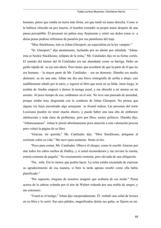 Todos Juntos Muertos- Charlaine Harris-
humano, pensé que estaba en tierra más firme, así que tendí mi mano derecha. Como si
le hubiese ofrecido un pez muerto, el hombre extendió su propia mano después de una
pausa perceptible. Él presionó mi palma muy flojamente y retiró sus dedos como si a
duras penas pudiese refrenarse de pasarlos por sus pantalones del traje.
“Miss Stackhouse, éste es Johan Glassport, un especialista en la ley vampiro.”
“Sr. Glassport,” dije atentamente, luchando por no darme por ofendida. “Johan,
ésta es Sookie Stackhouse, telépata de la reina,” Mr. Cataliades dijo en su forma cortés.
El sentido del humor del Sr Cataliades era tan abundante como su barriga. Hubo un
guiño rápido de su ojo aun ahora. Pero tienes que acordarte de que la parte de él que no
era humano – la mayor parte de Mr. Cataliades – era un demonio. Diantha era medio
demonio; su tío aun más. Johan me dio una breve tomografía de arriba a abajo, casi
audiblemente inhaló por la nariz, y regresó al libro que tenía en su falda. Justo luego, la
azafata de Anubis empezó a darnos la arenga usual, y me abroché a mí mismo en mi
asiento. Al poco tiempo de eso, estábamos en el aire. No tuve una punzada de ansiedad,
porque estaba muy disgustada con la conducta de Johan Glassport. No pienso que
alguna vez haya encontrado algo semejante su frontal rudeza. Las personas del norte
Louisiana pueden no tener mucho dinero, y puede haber una tasa alta de embarazo
adolescente y toda clase de problemas, pero por Dios, somos políticos. Diantha dijo,
“Johanesunasno”. Johan le prestó absolutamente poca atención a esta valoración precisa
pero volteó la página de su libro.
“Gracias, mi querida,” Mr. Cataliades dijo. “Miss Stackhouse, póngame al
corriente sobre su vida.” Me moví para sentarme frente al trío.
“Poco para contar, Mr. Cataliades. Obtuve el cheque, como le escribí. Gracias por
atar todos los cabos sueltos de Hadley, y si usted reconsiderara y me enviara la cuenta,
estaría contenta de pagarla.” No exactamente contenta, pero aliviada de una obligación.
“No, niña. Era lo menos que podría hacer. La reina estaba encantada de expresar
su agradecimiento de esa manera, si bien la tarde apenas resultó como ella había
planificado.”
“Por supuesto, ninguno de nosotros imaginó que acabaría de ese modo.” Pensé
acerca de la cabeza volando por el aire de Wybert rodeada por una niebla de sangre, y
me estremecí.
“Usted es el testigo,” Johan dijo inesperadamente. Él resbaló una señal de lectura
en su libro y lo cerró. Sus ojos pálidos, magnificados detrás sus gafas, se fijaron en mí.
69
 