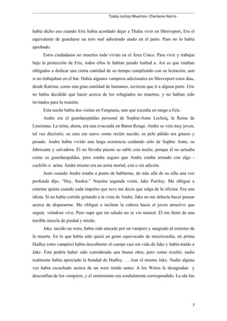 Todos Juntos Muertos- Charlaine Harris-
había dicho eso cuando Eric había acordado dejar a Thalia vivir en Shreveport, Era el
equivalente de guardarse un toro mal adiestrado atado en el patio. Pam no lo había
aprobado.
Estos ciudadanos no muertos todo vivían en el Área Cinco. Para vivir y trabajar
bajo la protección de Eric, todos ellos le habían jurado lealtad a. Así es que estaban
obligados a dedicar una cierta cantidad de su tiempo cumpliendo con su licitación, aun
si no trabajaban en el bar. Había algunos vampiros adicionales en Shreveport estos días,
desde Katrina; como una gran cantidad de humanos, tuvieron que ir a alguna parte. Eric
no había decidido qué hacer acerca de los refugiados no muertos, y no habían sido
invitados para la reunión.
Esta noche había dos visitas en Fangtasia, uno que excedía en rango a Eric.
Andre era el guardaespaldas personal de Sophie-Anne Leclerq, la Reina de
Louisiana. La reina, ahora, era una evacuada en Baton Rouge. Andre se veía muy joven,
tal vez dieciséis; su cara era suave como recién nacido, su pelo pálido era grueso y
pesado. Andre había vivido una larga existencia cuidando sólo de Sophie Anne, su
fabricante y salvadora. Él no llevaba puesto su sable esta noche, porque él no actuaba
como su guardaespaldas, pero estaba seguro que Andre estaba armado con algo -
cuchillo o arma. Andre mismo era un arma mortal, con o sin adición.
Justo cuando Andre estaba a punto de hablarme, de más allá de su silla una voz
profunda dijo, “Hey, Sookie.” Nuestra segunda visita, Jake Purifoy. Me obligué a
estarme quieta cuando cada impulso que tuve me decía que salga de la oficina. Era una
idiota. Si no había corrido gritando a la vista de Andre, Jake no me debería hacer pensar
acerca de dispararme. Me obligué a inclinar la cabeza hacia el joven atractivo que
seguía viéndose vivo. Pero supe que mi saludo no se vio natural. Él me llenó de una
terrible mezcla de piedad y miedo.
Jake, nacido un were, había sido atacado por un vampiro y sangrado al extremo de
la muerte. En lo que había sido quizá un gesto equivocado de misericordia, mi prima
Hadley (otro vampiro) había descubierto el cuerpo casi sin vida de Jake y había traído a
Jake. Ésta podría haber sido considerada una buena obra; pero como resultó, nadie
realmente había apreciado la bondad de Hadley. . . Aun el mismo Jake. Nadie alguna
vez había escuchado acerca de un were traído antes: A los Weres le desagradan y
desconfían de los vampiros, y el sentimiento era cordialmente correspondido. La ida fue
7
 