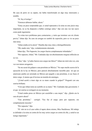 Todos Juntos Muertos- Charlaine Harris-
De caca de perro en su zapato, me había transformado en algo muy interesante y
notable.
“Sí. Soy el testigo.”
“Entonces debemos hablar, ahora.”
“Estoy un poco sorprendida que, si usted representa a la reina en este juicio muy
importante, no se ha dispuesto a hablar conmigo antes,” dije con una voz tan suave
como pude ingeniarme.
“La reina tuvo problemas para contactarme, y tenía que terminar con mi cliente
previo,” Johan dijo. Su cara sin arrugas no cambió de expresión, pero se vio un poco
más tensa.
“Johan estaba en la cárcel,” Diantha dijo muy clara y distinguiblemente.
“Oh, madre mía,” dije, verdaderamente alarmada.
Johan dijo, “Por Supuesto, los cargos fueron completamente infundados.”
“Por supuesto, Johan,” Mr. Cataliades dijo sin absolutamente ninguna inflexión en
su voz.
“Ooo,” dije. “¿Cuáles fueron esos cargos tan falsos?” Johan me miró otra vez, esta
vez con menos arrogancia.
“Se me acusó de golpear a una prostituta en México.” No supe mucho acerca de la
ejecución de la ley en México, pero pareció absolutamente increíble para mí que un
americano podría ser arrestado en México por pegarle a una prostituta, si ese fuese el
único cargo. A menos que él tuviese un montón de enemigos.
“¿Usted acertó a tener algo en su mano cuando la golpeó?” Pregunté con una
sonrisa brillante.
“Creo que Johan tenía un cuchillo en su mano,” Mr. Cataliades dijo gravemente. I
sé que mi sonrisa se extinguió en ese momento.
“Usted estaba preso en México por acuchillar a una mujer,” dije. ¿Quién era la
caca de perro ahora?
“Una prostituta,” corrigió. “Ese fue el cargo, pero por supuesto, era
completamente inocente.”
“Por supuesto,” dije.
“El mío no es el caso sobre el tapete ahora mismo, Miss Stackhouse. Mi trabajo
es defender a la reina en contra de los muy serios cargos en contra de ella, y usted es un
testigo importante.”
70
 