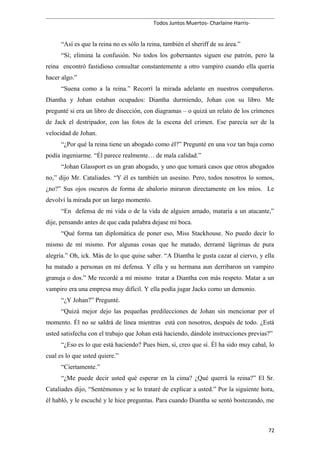 Todos Juntos Muertos- Charlaine Harris-
“Así es que la reina no es sólo la reina, también el sheriff de su área.”
“Sí; elimina la confusión. No todos los gobernantes siguen ese patrón, pero la
reina encontró fastidioso consultar constantemente a otro vampiro cuando ella quería
hacer algo.”
“Suena como a la reina.” Recorrí la mirada adelante en nuestros compañeros.
Diantha y Johan estaban ocupados: Diantha durmiendo, Johan con su libro. Me
pregunté si era un libro de disección, con diagramas – o quizá un relato de los crímenes
de Jack el destripador, con las fotos de la escena del crimen. Ese parecía ser de la
velocidad de Johan.
“¿Por qué la reina tiene un abogado como él?” Pregunté en una voz tan baja como
podía ingeniarme. “Él parece realmente… de mala calidad.”
“Johan Glassport es un gran abogado, y uno que tomará casos que otros abogados
no,” dijo Mr. Cataliades. “Y él es también un asesino. Pero, todos nosotros lo somos,
¿no?” Sus ojos oscuros de forma de abalorio miraron directamente en los míos. Le
devolví la mirada por un largo momento.
“En defensa de mi vida o de la vida de alguien amado, mataría a un atacante,”
dije, pensando antes de que cada palabra dejase mi boca.
“Qué forma tan diplomática de poner eso, Miss Stackhouse. No puedo decir lo
mismo de mí mismo. Por algunas cosas que he matado, derramé lágrimas de pura
alegría.” Oh, ick. Más de lo que quise saber. “A Diantha le gusta cazar al ciervo, y ella
ha matado a personas en mi defensa. Y ella y su hermana aun derribaron un vampiro
granuja o dos.” Me recordé a mí mismo tratar a Diantha con más respeto. Matar a un
vampiro era una empresa muy difícil. Y ella podía jugar Jacks como un demonio.
“¿Y Johan?” Pregunté.
“Quizá mejor dejo las pequeñas predilecciones de Johan sin mencionar por el
momento. Él no se saldrá de línea mientras está con nosotros, después de todo. ¿Está
usted satisfecha con el trabajo que Johan está haciendo, dándole instrucciones previas?”
“¿Eso es lo que está haciendo? Pues bien, sí, creo que sí. Él ha sido muy cabal, lo
cual es lo que usted quiere.”
“Ciertamente.”
“¿Me puede decir usted qué esperar en la cima? ¿Qué querrá la reina?” El Sr.
Cataliades dijo, “Sentémonos y se lo trataré de explicar a usted.” Por la siguiente hora,
él habló, y le escuché y le hice preguntas. Para cuando Diantha se sentó bostezando, me
72
 
