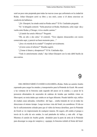 Todos Juntos Muertos- Charlaine Harris-
sentí un poco más preparada para todas las nuevas cosas que enfrentaría en la ciudad de
Rodas. Johan Glassport cerró su libro y nos miró, como si él ahora estuviese en
condición de hablarnos.
“¿Sr. Glassport, ha estado usted en Rodas antes?” El Sr. Cataliades preguntó.
“Sí,” el abogado contestó. “Solía practicar en Rodas. Realmente, solía viajar ida y
vuelta entre Rodas y Chicago; vivía a medio camino.”
“¿Cuándo fue usted a México?” Pregunté.
“Oh, un año o dos atrás,” él contestó. “Tuve algunos desacuerdos con socios
comerciales aquí, y pareció un buen momento para…”
“¿Irse a la mierda de la ciudad?” Completé servicialmente.
“¿Correr como el infierno?” Diantha sugirió.
“¿Tomar el dinero y desaparecer?” El Sr. Cataliades dijo.
“Todo lo anteriormente citado,” dijo Johan Glassport con la más débil huella de
una sonrisa.
9
ERA MEDIATARDE CUANDO LLEGAMOS a Rodas. Hubo un camión Anubis
esperando para cargar los ataúdes y transportarlos para la Pirámide de Gizeh. Me asomé
a las ventanas de la limosina cada segundo del paseo en la ciudad, y a pesar de la
presencia abrumadora de sucursales de cadenas de tiendas que también vimos en
Shreveport, no tenía dudas que estaba en un lugar diferente. Pesado ladrillo rojo, tráfico
de ciudad, casas adosadas, vislumbres del lago… estaba tratando de ver en todas las
direcciones al mismo tiempo. Luego tuvimos vista del hotel; era asombroso. El día no
fue lo suficientemente soleado para que el vidrio de bronce destellase, pero la Pirámide
de Gizeh se vio impresionante de cualquier manera. De seguro, allí estaba el parque a
través de la calle de seis sendas, la cual pataleaba de tráfico, y más allá el lago.
Mientras el camión de Anubis giraba alrededor para la parte de atrás de la Pirámide
para descargar su carga de vampiros y equipaje, la limosina resbaló al frente del hotel.
73
 
