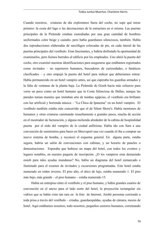 Todos Juntos Muertos- Charlaine Harris-
Cuando nosotros, criaturas de día exploramos fuera del coche, no supe qué mirar
primero: la costa del lago o las decoraciones de la estructura en sí misma. Las puertas
principales de la Pirámide estaban custodiadas por una gran cantidad de hombres
uniformados color beige y castaño, pero había guardianes silenciosos, también. Había
dos reproducciones elaboradas de sarcófagos colocadas de pie, en cada lateral de las
puertas principales del vestíbulo. Eran fascinantes, y habría disfrutado la oportunidad de
examinarlos, pero fuimos barridos al edificio por los empleados. Uno abrió la puerta del
coche, otro examinó nuestras identificaciones para asegurarse que estábamos registrados
como invitados – no reporteros humanos, buscadores de curiosidades, o fanáticos
clasificados – y otro empujó la puerta del hotel para indicar que deberíamos entrar.
Había permanecido en un hotel vampiro antes, así que esperaba los guardias armados y
la falta de ventanas de la planta baja. La Pirámide de Gizeh hacía más esfuerzo para
verse un poco como un hotel humano que la Costa Silenciosa de Dallas; aunque las
paredes tenían murales que imitaban arte de tumbas egipcias, el vestíbulo era brillante
con luz artificial y horrenda música – “La Chica de Ipanema” en un hotel vampiro. El
vestíbulo también estaba más concurrido que el de Silent Shore's. Había montones de
humanos y otras criaturas caminando resueltamente a grandes pasos, mucha de acción
en el mostrador de facturación, y alguna molienda alrededor de la cabina de hospitalidad
puesta por el nido del vampiro de la ciudad anfitriona. Había ido con Sam a una
convención de suministros para bares en Shreveport una vez cuando él iba a comprar un
nuevo sistema de bomba, y reconocí el esquema general. En alguna parte, estaba
segura, habría un salón de convenciones con cabinas, y un horario de paneles o
demostraciones. Esperaba que hubiese un mapa del hotel, con todos los eventos y
lugares notables, en nuestro paquete de inscripción. ¿O los vampiros eran demasiado
esnob para tales ayudas mundanas? No, había un diagrama del hotel enmarcado e
iluminado para el examen de invitados y excursiones programadas. Este hotel estaba
numerado en orden inverso. El piso alto, el ático de lujo, estaba numerado 1. El piso
más bajo, más grande – el piso humano – estaba numerado 15.
Había un entrepiso entre el vestíbulo y el piso humano, y había grandes cuartos de
convención en el anexo para el lado norte del hotel, la proyección rectangular sin
vidrios que se había visto tan rara en la foto de Internet. Atisbé personas corriendo a
toda prisa a través del vestíbulo – criadas, guardaespaldas, ayudas de cámara, mozos de
hotel. Aquí estábamos nosotros, todo nosotros, pequeños castores humanos, correteando
74
 