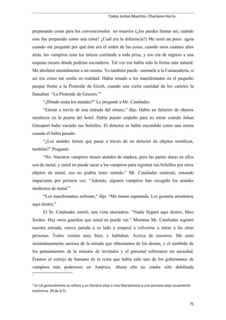 Todos Juntos Muertos- Charlaine Harris-
preparando cosas para los convencionales no muertos (¿los puedes llamar así, cuándo
esto fue preparado como una cima? ¿Cuál era la diferencia?) Me sentí un poco agria
cuando me pregunté por qué éste era el orden de las cosas, cuando unos cuantos años
atrás, los vampiros eran los únicos corriendo a toda prisa, y eso era de regreso a una
esquina oscura dónde podrían esconderse. Tal vez ese había sido la forma más natural.
Me abofeteé mentalmente a mí misma. Yo también puedo unírmele a la Camaradería, si
así era cómo me sentía en realidad. Había notado a los manifestantes en el pequeño
parque frente a la Pirámide de Gizeh, cuando una cierta cantidad de los carteles la
llamaban “La Pirámide de Geezers.34
“¿Dónde están los ataúdes?” Le pregunté a Mr. Cataliades.
“Entran a través de una entrada del sótano,” dijo. Había un detector de objetos
metálicos en la puerta del hotel. Había puesto empeño para no mirar cuándo Johan
Glassport hubo vaciado sus bolsillos. El detector se había encendido como una sirena
cuando él había pasado.
“¿Los ataúdes tienen que pasar a través de un detector de objetos metálicos,
también?” Pregunté.
“No. Nuestros vampiros tienen ataúdes de madera, pero las partes duras en ellos
son de metal, y usted no puede sacar a los vampiros para registrar sus bolsillos por otros
objetos de metal, eso no podría tener sentido,” Mr. Cataliades contestó, sonando
impaciente por primera vez. “Además, algunos vampiros han escogido los ataúdes
modernos de metal.”
“Los manifestantes enfrente,” dije. “Me tienen espantada. Les gustaría arrastrarse
aquí dentro.”
El Sr. Cataliades sonrió, una vista aterradora. “Nadie llegará aquí dentro, Miss
Sookie. Hay otros guardias que usted no puede ver.” Mientras Mr. Cataliades registró
nuestra entrada, estuve parada a su lado y empecé a volverme a mirar a las otras
personas. Todos vestían muy bien, y hablaban. Acerca de nosotros. Me sentí
instantáneamente ansiosa de la mirada que obteníamos de los demás, y el zumbido de
los pensamientos de la minoría de invitados y el personal reforzaron mi ansiedad.
Éramos el cortejo de humano de la reina que había sido uno de los gobernantes de
vampiros más poderosos en América. Ahora ella no estaba sólo debilitada
3
4
En US generalmente se refiere a un hombre viejo o más liberalmente a una persona vieja usualmente
excéntrica. (N de la T)
75
 