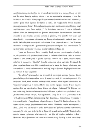 Todos Juntos Muertos- Charlaine Harris-
económicamente, sino también era procesada por asesinar a su marido. Podría ver por
qué los otros lacayos tuvieron interés – yo nos encontraría interesante – pero fue
incómodo. Todo acerca de lo que podía pensar era qué tan brillante mi nariz debía ser, y
cuánto quise tener algunos momentos a solas. El recepcionista repasó nuestras
reservaciones muy lenta y deliberadamente, como para mantenernos en exhibición en el
vestíbulo tanto como fuese posible. El Sr. Cataliades trató con él con su elaborada
cortesía usual, sin embargo aun eso quedaba tenso después de diez minutes. Me había
quedado a una distancia discreta durante el proceso, pero cuando pude decir del
dependiente – persona cuarentona que usa drogas recreativamente, padre de tres – nos
estaba jodiendo para entretenerse a sí mismo, di un paso más cerca. Puse la mano
encima de la manga del Sr. C para señalar que quería tomar parte en la conversación. Él
se interrumpió a sí mismo volviendo un interesado rostro hacia mí.
“Usted nos da nuestras llaves y nos dice donde nuestros vampiros están, o le diré a
su jefe que usted es el que vende artículos de la Pirámide de Gizeh en eBay. Y si usted
soborna a una criada para si quiera tocar los calzones de la reina, mucho menos
robarlos, le mandaré a Diantha.” Diantha justamente había regresado de seguirle la
pista a una botella de agua. Ella obsequiosamente le reveló los dientes afilados en una
sonrisa letal. El recepcionista se volvió blanco y luego rojo en un despliegue interesante
de patrones de flujo sanguíneo.
“Sí, señora,” tartamudeó, y me pregunté si se mojaría encima. Después de mi
pequeña búsqueda desordenada a través de su cabeza, no le di mucha importancia. En
muy corto orden, todos nosotros tuvimos llaves, una lista de los lugares de descanso de
“nuestros” vampiros, y el mozo del hotel traía nuestro equipaje en uno de esos pulcros
carritos. Eso me recordó algo. Barry, dije en mi cabeza. ¿Estás aquí? Si, dijo una voz
que estaba muy distante de la titubeante que había sido la primera vez que la había oído.
¿Sookie Stackhouse? Soy yo. Nos registramos. Estoy en la 1538. ¿Tú? Estoy en la
1576. ¿Cómo estás? Bien, personalmente. Pero Louisiana… hemos tenido el huracán, y
tenemos el juicio. ¿Especulo que sabes todo acerca de eso? Sí. Tuviste alguna acción.
Podría decirse, le dije, preguntándome si mi sonrisa cruzaba mi cabeza. Te tengo alto y
claro. Ahora tuve un indicio de cómo deben sentir las personas cuándo confrontaban
conmigo. Te veré más tarde, le dije a Barry. ¿Oye, cuál es tu apellido? Iniciaste algo
cuando sacaste mi regalo a la intemperie, me dijo. Mi nombre verdadero es Barry
Horowitz. Ahora justamente me llamo a mí mismo Barry Bellboy. Así es cómo estoy
76
 