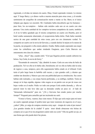 Todos Juntos Muertos- Charlaine Harris-
registrado, si olvidas mi número de cuarto. Okay. Estaré esperando visitarte. Lo mismo
aquí. Y luego Barry y yo dimos vuelta a nuestra atención para otras cosas, y el extraño
sentimiento de cosquilleo de comunicación mente a mente se fue. Barry es el único
telépata que alguna vez encontré. Mr. Cataliades había descubierto que los humanos –
pues bien, los no-vampiros – habían sido metidos cada uno en un cuarto con otra
persona. Una cierta cantidad de los vampiros tuvieron compañeros de cuarto, también.
A él no le había agradado que él mismo compartiera un cuarto con Diantha, pero el
hotel estaba sumamente abarrotado, el recepcionista había dicho. Pudo haber mentido
acerca de una gran cantidad de otras cosas, pero eso era claramente verdad. Yo
compartía un cuarto con la novia de Gervaise, y cuando deslicé la tarjeta en la ranura de
la puerta, me pregunté si ella estaría adentro. Estaba. Había estado esperando una mujer
como las colmilleras que andan rondando Fangtasia, pero Carla Danvers era
enteramente otra clase de criatura.
“¡Oye, chica!” dijo, cuando entré. “Creí que llegarías pronto cuando subieron tus
bolsos. Soy Carla, la novia de Gerry.”
“Encantada de conocerte,” dije, dándole la mano. Carla era una reina de baile de
graduación. Tal vez ella no lo había sido, literalmente; tal vez ella no había sido la reina
de regreso a casa, tampoco, pero ella seguramente había estado en el tribunal. Carla
tenía el pelo largo hasta la barbilla café oscuro, y ojos grandes café, y dientes que
estaban tan derechos y blancos que eran una publicidad para su ortodoncista. Sus senos
habían sido realzados, y sus orejas fueron perforadas, y su ombligo, también. Tenía un
tatuaje en la baja espalda, algunas vides negras en un patrón con un par de rosas con
hojas verdes en el medio. Podía ver todo esto porque Carla estaba desnuda, y ella no
pareció tener la más leve idea que su desnudez estaba un poco en el lado de
"demasiada información” para mí. “¿Tú y Gervaise han estado juntos por mucho
tiempo?” Pregunté para camuflar qué tan incómoda me sentí.
“Conocí a Gerry, veamos, hace siete meses. Él dijo que sería mejor para mí tener
un cuarto separado porque él podría tener que tener reuniones de negocios en el suyo,
¿sabes? ¡Más, yo salgo de compras mientras estoy aquí – terapia de venta al por menor!
¡Las grandes tiendas de la ciudad! Y quise tener dónde almacenar mis bolsas de
compras así es que él no me preguntará cuánto todo eso costó.” Ella me guiñó un ojo, en
una forma que sólo puedo decir fue pícara.
77
 