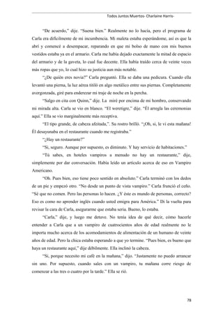 Todos Juntos Muertos- Charlaine Harris-
“De acuerdo,” dije. “Suena bien.” Realmente no lo hacía, pero el programa de
Carla era difícilmente de mi incumbencia. Mi maleta estaba esperándome, así es que la
abrí y comencé a desempacar, reparando en que mi bolso de mano con mis buenos
vestidos estaba ya en el armario. Carla me había dejado exactamente la mitad de espacio
del armario y de la gaveta, lo cual fue decente. Ella había traído cerca de veinte veces
más ropas que yo, lo cual hizo su justicia aun más notable.
“¿De quién eres novia?” Carla preguntó. Ella se daba una pedicura. Cuando ella
levantó una pierna, la luz aérea titiló en algo metálico entre sus piernas. Completamente
avergonzada, giré para enderezar mi traje de noche en la percha.
“Salgo en cita con Quinn,” dije. La miré por encima de mi hombro, conservando
mi mirada alta. Carla se vio en blanco. “El weretigre,” dije. “Él arregla las ceremonias
aquí.” Ella se vio marginalmente más receptiva.
“El tipo grande, de cabeza afeitada,”. Su rostro brilló. “¡Oh, si, le vi esta mañana!
Él desayunaba en el restaurante cuando me registraba.”
“¿Hay un restaurante?”
“Si, seguro. Aunque por supuesto, es diminuto. Y hay servicio de habitaciones.”
“Tú sabes, en hoteles vampiros a menudo no hay un restaurante,” dije,
simplemente por dar conversación. Había leído un artículo acerca de eso en Vampiro
Americano.
“Oh. Pues bien, eso tiene poco sentido en absoluto.” Carla terminó con los dedos
de un pie y empezó otro. “No desde un punto de vista vampiro.” Carla frunció el ceño.
“Sé que no comen. Pero las personas lo hacen. ¿Y éste es mundo de personas, correcto?
Eso es como no aprender inglés cuando usted emigra para América.” Di la vuelta para
revisar la cara de Carla, asegurarme que estaba seria. Bueno, lo estaba.
“Carla,” dije, y luego me detuve. No tenía idea de qué decir, cómo hacerle
entender a Carla que a un vampiro de cuatrocientos años de edad realmente no le
importa mucho acerca de los acomodamientos de alimentación de un humano de veinte
años de edad. Pero la chica estaba esperando a que yo termine. “Pues bien, es bueno que
haya un restaurante aquí,” dije débilmente. Ella inclinó la cabeza.
“Si, porque necesito mi café en la mañana,” dijo. “Justamente no puedo arrancar
sin uno. Por supuesto, cuando sales con un vampiro, tu mañana corre riesgo de
comenzar a las tres o cuatro por la tarde.” Ella se rió.
78
 