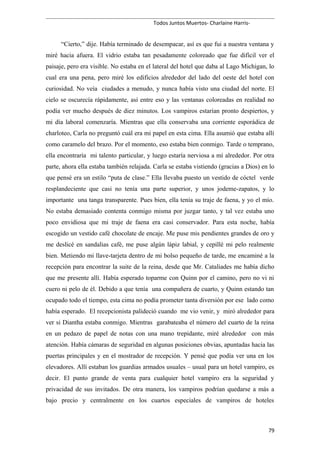 Todos Juntos Muertos- Charlaine Harris-
“Cierto,” dije. Había terminado de desempacar, así es que fui a nuestra ventana y
miré hacia afuera. El vidrio estaba tan pesadamente coloreado que fue difícil ver el
paisaje, pero era visible. No estaba en el lateral del hotel que daba al Lago Michigan, lo
cual era una pena, pero miré los edificios alrededor del lado del oeste del hotel con
curiosidad. No veía ciudades a menudo, y nunca había visto una ciudad del norte. El
cielo se oscurecía rápidamente, así entre eso y las ventanas coloreadas en realidad no
podía ver mucho después de diez minutos. Los vampiros estarían pronto despiertos, y
mi día laboral comenzaría. Mientras que ella conservaba una corriente esporádica de
charloteo, Carla no preguntó cuál era mi papel en esta cima. Ella asumió que estaba allí
como caramelo del brazo. Por el momento, eso estaba bien conmigo. Tarde o temprano,
ella encontraría mi talento particular, y luego estaría nerviosa a mí alrededor. Por otra
parte, ahora ella estaba también relajada. Carla se estaba vistiendo (gracias a Dios) en lo
que pensé era un estilo “puta de clase.” Ella llevaba puesto un vestido de cóctel verde
resplandeciente que casi no tenía una parte superior, y unos jodeme-zapatos, y lo
importante una tanga transparente. Pues bien, ella tenía su traje de faena, y yo el mío.
No estaba demasiado contenta conmigo misma por juzgar tanto, y tal vez estaba uno
poco envidiosa que mi traje de faena era casi conservador. Para esta noche, había
escogido un vestido café chocolate de encaje. Me puse mis pendientes grandes de oro y
me deslicé en sandalias café, me puse algún lápiz labial, y cepillé mi pelo realmente
bien. Metiendo mi llave-tarjeta dentro de mi bolso pequeño de tarde, me encaminé a la
recepción para encontrar la suite de la reina, desde que Mr. Cataliades me había dicho
que me presente allí. Había esperado toparme con Quinn por el camino, pero no vi ni
cuero ni pelo de él. Debido a que tenía una compañera de cuarto, y Quinn estando tan
ocupado todo el tiempo, esta cima no podía prometer tanta diversión por ese lado como
había esperado. El recepcionista palideció cuando me vio venir, y miró alrededor para
ver si Diantha estaba conmigo. Mientras garabateaba el número del cuarto de la reina
en un pedazo de papel de notas con una mano trepidante, miré alrededor con más
atención. Había cámaras de seguridad en algunas posiciones obvias, apuntadas hacia las
puertas principales y en el mostrador de recepción. Y pensé que podía ver una en los
elevadores. Allí estaban los guardias armados usuales – usual para un hotel vampiro, es
decir. El punto grande de venta para cualquier hotel vampiro era la seguridad y
privacidad de sus invitados. De otra manera, los vampiros podrían quedarse a más a
bajo precio y centralmente en los cuartos especiales de vampiros de hoteles
79
 