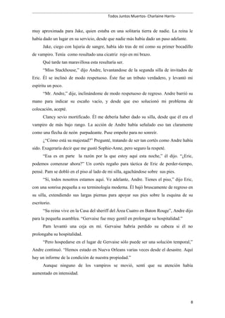 Todos Juntos Muertos- Charlaine Harris-
muy aproximada para Jake, quien estaba en una solitaria tierra de nadie. La reina le
había dado un lugar en su servicio, desde que nadie más había dado un paso adelante.
Jake, ciego con lujuria de sangre, había ido tras de mí como su primer bocadillo
de vampiro. Tenía como resultado una cicatriz rojo en mi brazo.
Qué tarde tan maravillosa esta resultaría ser.
“Miss Stackhouse,” dijo Andre, levantandose de la segunda silla de invitados de
Eric. Él se inclinó de modo respetuoso. Éste fue un tributo verdadero, y levantó mi
espíritu un poco.
“Mr. Andre,” dije, inclinándome de modo respetuoso de regreso. Andre barrió su
mano para indicar su escaño vacío, y desde que eso solucionó mi problema de
colocación, acepté.
Clancy sevio mortificado. Él me debería haber dado su silla, desde que él era el
vampiro de más bajo rango. La acción de Andre había señalado eso tan claramente
como una flecha de neón parpadeante. Puse empeño para no sonreír.
¿“Cómo está su majestad?” Pregunté, tratando de ser tan cortés como Andre había
sido. Exageraría decir que me gustó Sophie-Anne, pero seguro la respeté.
“Esa es en parte la razón por la que estoy aquí esta noche,” él dijo. “¿Eric,
podemos comenzar ahora?” Un cortés regaño para táctica de Eric de perder-tiempo,
pensé. Pam se dobló en el piso al lado de mi silla, agachándose sobre sus pies.
“Sí, todos nosotros estamos aquí. Ve adelante, Andre. Tienes el piso,” dijo Eric,
con una sonrisa pequeña a su terminología moderna. Él bajó bruscamente de regreso en
su silla, extendiendo sus largas piernas para apoyar sus pies sobre la esquina de su
escritorio.
“Su reina vive en la Casa del sheriff del Área Cuatro en Baton Rouge”, Andre dijo
para la pequeña asamblea. “Gervaise fue muy gentil en prolongar su hospitalidad.”
Pam levantó una ceja en mí. Gervaise habría perdido su cabeza si él no
prolongaba su hospitalidad.
“Pero hospedarse en el lugar de Gervaise sólo puede ser una solución temporal,”
Andre continuó. “Hemos estado en Nueva Orleans varias veces desde el desastre. Aquí
hay un informe de la condición de nuestra propiedad.”
Aunque ninguno de los vampiros se movió, sentí que su atención había
aumentado en intensidad.
8
 
