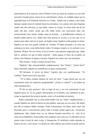 Todos Juntos Muertos- Charlaine Harris-
representativos de la mayoría. (Aun el Motel 6 tenía un cuarto de vampiros en casi cada
sucursal.) Cuando pensé acerca de los manifestantes afuera, en realidad esperé que la
seguridad aquí en la Pirámide estuviese en el baile. Saludé con la cabeza a otra mujer
humana cuando crucé el vestíbulo hacia los elevadores. Los cuartos eran más elegantes
cuanto más alto estuviese, ya que había menos en el piso. La reina tenía una de las
suites del piso cuarto, desde que ella había hecho una reservación para este
acontecimiento hace mucho tiempo, antes de Katrina – y probablemente mientras su
marido estaba todavía vivo. Había sólo ocho puertas en su piso, y no tuve que ver el
número para saber cuál era el cuarto de Sophie-Anne. Sigebert estaba parado en frente.
Sigebert era una roca grande redonda de hombre. Él había protegido a la reina por
centenares de años, como había hecho Andre. El antiguo vampiro se vio solitario sin su
hermano, Wybert. De otra forma, él era el mismo viejo guerrero anglosajón que había
sido la primera vez que lo había conocido – barba espesa, el físico de un jabalí, un
diente o dos faltantes en lugares cruciales. Sigebert me sonrió, una vista aterradora.
“Miss Sookie,” él dijo a manera de decir hola.
“Sigebert,” dije, pronunciándolo cuidadosamente “See Yabairt.” “¿Estás bien?”
Quise transmitir simpatía sin zambullirme en aguas sentimentales.
“Mi hermano, él murió un héroe,” Sigebert dijo con orgullosamente. “En
combate.” Pensé acerca de lo que diría.
“Tú lo debes extrañar después de unos mil años.” Luego decidí que eso era
exactamente como los reporteros preguntándole “¿Cómo se sienten?” a los padres de
niños desaparecidos,
“Él fue un gran guerrero,” dije en lugar de eso, y eso era exactamente lo que
Sigebert quiso oír. Él me golpeó ruidosamente en el hombro, casi tirándome al piso.
Luego su apariencia fue un poco ausente, como si él escuchaba un anuncio.
Había sospechado que la reina podía hablar con sus “niños” telepáticamente, y
cuando Sigebert me abrió la puerta sin otra palabra, supe que eso era cierto. Me alegré
que ella no pudiese hablar conmigo. Poder comunicarme con Barry tenía como una
diversión, pero si estuviésemos juntos todo el tiempo estaba segura que envejecería
rápidamente. Más, Sophie-Anne era un infierno bastante terrorífica. La suite de la
reina era un despilfarro. Nunca había visto cualquier cosa como eso. La alfombra era tan
gruesa como la piel de unas ovejas, y blanquecina. El mobiliario estaba tapizado en
matices de oro y azul oscuro. La lámina de vidrio oblicuo que incluía la pared exterior
80
 
