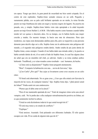 Todos Juntos Muertos- Charlaine Harris-
era opaca. Tengo que decir, la gran pared de oscuridad me hizo sentir crispada. En el
centro de este esplendor, Sophie-Anne sentado sinuosa en un sofá. Pequeña y
sumamente pálida, con su pelo café brillante apretado en un moño, la reina llevaba
puesto un traje frambuesa de seda con negro y tacones negros de lagarto. Su joyería era
pesada, oro, y simple. Sophie-Anne habría visto más apropiada a la edad trayendo
puesto un traje Gwen Stefani L.A.M.B. Ella había muerto como humano cuando había
tenido tal vez quince o dieciséis años. En su tiempo, eso le habría hecho una mujer
crecida y madre. En nuestro tiempo, la hacía una rata de almacenes. Para ojos
modernos, sus ropas eran demasiadas adultas para ella, pero se requeriría a una persona
demente para decirle algo así a ella. Sophie-Anne era la adolescente más peligrosa del
mundo, y el segundo más peligroso estaba detrás. Andre estaba de pie justo detrás de
Sophie-Anne, como siempre. Cuando él me había dado una mirada cabal, y la puerta se
había cerrado detrás de mí, él se sentó al lado de Sophie-Anne, lo cual fue alguna clase
de señal que era un miembro del club, yo adiviné. Andre y su reina estaban ambos
bebiendo TrueBlood, y se veían rosados como resultado – casi humanos, de hecho.
“¿Cómo está su alojamiento?” Sophie-Anne preguntó atentamente.
"Bien". Comparto la habitación con una… novia de Gervaise,” dije.
“¿Con Carla? ¿Por qué?” Sus cejas se levantaron como aves oscuras en un cielo
claro.
“El hotel está abarrotado. No es gran cosa. ¿ Creo que ella estará con Gervaise la
mayoría de las veces, de cualquier manera,” dije. Sophie-Anne dijo, “¿Qué pensó usted
de Johan?” Podía sentir mi cara endurecerse.
“Pienso que él debe estar en la cárcel.”
“Pero él me mantendrá apartada de eso.” Traté de imaginar cómo sería una cárcel
vampiro, cedí. No le podía dar a ella cualquier retroalimentación positiva en Johan, así
es que justamente incliné la cabeza.
“Usted no está diciéndome todavía lo que usted recogió de él.”
“Él está muy tenso y en estado de conflicto.”
“Explique.”
“Está ansioso. Asustado. Está peleando con diferentes lealtades. Él sólo quiere
escapar con vida. Él no cuida de alguien más que de él.”
81
 