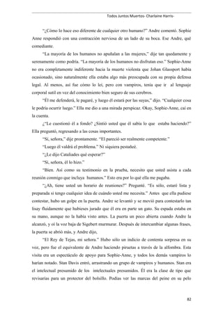 Todos Juntos Muertos- Charlaine Harris-
“¿Cómo lo hace eso diferente de cualquier otro humano?” Andre comentó. Sophie
Anne respondió con una contracción nerviosa de un lado de su boca. Ese Andre, qué
comediante.
“La mayoría de los humanos no apuñalan a las mujeres,” dije tan quedamente y
serenamente como podría. “La mayoría de los humanos no disfrutan eso.” Sophie-Anne
no era completamente indiferente hacia la muerte violenta que Johan Glassport había
ocasionado, sino naturalmente ella estaba algo más preocupada con su propia defensa
legal. Al menos, así fue cómo lo leí, pero con vampiros, tenía que ir al lenguaje
corporal sutil en vez del conocimiento bien seguro de sus cerebros.
“Él me defenderá, le pagaré, y luego él estará por las suyas,” dijo. “Cualquier cosa
le podría ocurrir luego.” Ella me dio a una mirada perspicaz. Okay, Sophie-Anne, caí en
la cuenta.
¿“Le cuestionó él a fondo? ¿Sintió usted que él sabía lo que estaba haciendo?”
Ella preguntó, regresando a las cosas importantes.
“Sí, señora,” dije prontamente. “El pareció ser realmente competente.”
“Luego él valdrá el problema.” Ni siquiera pestañeé.
“¿Le dijo Cataliades qué esperar?”
“Sí, señora, él lo hizo.”
“Bien. Así como su testimonio en la prueba, necesito que usted asista a cada
reunión conmigo que incluya humanos.” Esto era por lo qué ella me pagaba.
“¿Ah, tiene usted un horario de reuniones?” Pregunté. “Es sólo, estaré lista y
preparada si tengo cualquier idea de cuándo usted me necesita.” Antes que ella pudiese
contestar, hubo un golpe en la puerta. Andre se levantó y se movió para contestarlo tan
lisay fluidamente que hubieses jurado que él era en parte un gato. Su espada estaba en
su mano, aunque no la había visto antes. La puerta un poco abierta cuando Andre la
alcanzó, y oí la voz baja de Sigebert murmurar. Después de intercambiar algunas frases,
la puerta se abrió más, y Andre dijo,
“El Rey de Tejas, mi señora.” Hubo sólo un indicio de contenta sorpresa en su
voz, pero fue el equivalente de Andre haciendo piruetas a través de la alfombra. Esta
visita era un espectáculo de apoyo para Sophie-Anne, y todos los demás vampiros lo
harían notado. Stan Davis entró, arrastrando un grupo de vampiros y humanos. Stan era
el intelectual presumido de los intelectuales presumidos. Él era la clase de tipo que
revisarías para un protector del bolsillo. Podías ver las marcas del peine en su pelo
82
 