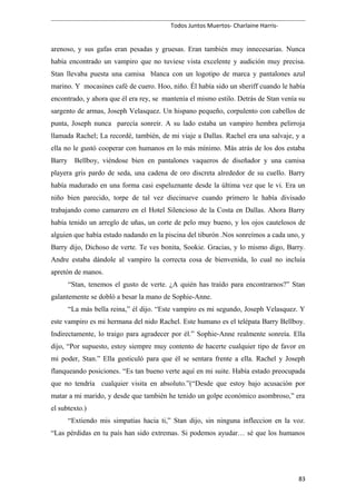 Todos Juntos Muertos- Charlaine Harris-
arenoso, y sus gafas eran pesadas y gruesas. Eran también muy innecesarias. Nunca
había encontrado un vampiro que no tuviese vista excelente y audición muy precisa.
Stan llevaba puesta una camisa blanca con un logotipo de marca y pantalones azul
marino. Y mocasines café de cuero. Hoo, niño. Él había sido un sheriff cuando le había
encontrado, y ahora que él era rey, se mantenía el mismo estilo. Detrás de Stan venía su
sargento de armas, Joseph Velasquez. Un hispano pequeño, corpulento con cabellos de
punta, Joseph nunca parecía sonreír. A su lado estaba un vampiro hembra pelirroja
llamada Rachel; La recordé, también, de mi viaje a Dallas. Rachel era una salvaje, y a
ella no le gustó cooperar con humanos en lo más mínimo. Más atrás de los dos estaba
Barry Bellboy, viéndose bien en pantalones vaqueros de diseñador y una camisa
playera gris pardo de seda, una cadena de oro discreta alrededor de su cuello. Barry
había madurado en una forma casi espeluznante desde la última vez que le vi. Era un
niño bien parecido, torpe de tal vez diecinueve cuando primero le había divisado
trabajando como camarero en el Hotel Silencioso de la Costa en Dallas. Ahora Barry
había tenido un arreglo de uñas, un corte de pelo muy bueno, y los ojos cautelosos de
alguien que había estado nadando en la piscina del tiburón .Nos sonreímos a cada uno, y
Barry dijo, Dichoso de verte. Te ves bonita, Sookie. Gracias, y lo mismo digo, Barry.
Andre estaba dándole al vampiro la correcta cosa de bienvenida, lo cual no incluía
apretón de manos.
“Stan, tenemos el gusto de verte. ¿A quién has traído para encontrarnos?” Stan
galantemente se dobló a besar la mano de Sophie-Anne.
“La más bella reina,” él dijo. “Este vampiro es mi segundo, Joseph Velasquez. Y
este vampiro es mi hermana del nido Rachel. Este humano es el telépata Barry Bellboy.
Indirectamente, lo traigo para agradecer por él.” Sophie-Anne realmente sonreía. Ella
dijo, “Por supuesto, estoy siempre muy contento de hacerte cualquier tipo de favor en
mi poder, Stan.” Ella gesticuló para que él se sentara frente a ella. Rachel y Joseph
flanqueando posiciones. “Es tan bueno verte aquí en mi suite. Había estado preocupada
que no tendría cualquier visita en absoluto.”(“Desde que estoy bajo acusación por
matar a mi marido, y desde que también he tenido un golpe económico asombroso,” era
el subtexto.)
“Extiendo mis simpatías hacia ti,” Stan dijo, sin ninguna infleccion en la voz.
“Las pérdidas en tu país han sido extremas. Si podemos ayudar… sé que los humanos
83
 
