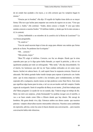Todos Juntos Muertos- Charlaine Harris-
de mi estado han ayudado a los tuyos, y es sólo correcto que los vampiros hagan lo
mismo.”
“Gracias por tu bondad,” ella dijo. El orgullo de Sophie-Anne dolía en su mayor
forma. Ella tuvo que luchar para empastar una sonrisa de regreso en su cara. “Creo que
conoces a Andre,” ella continuó. “Andre, ahora conoce a Joseph. Y creo que todos
ustedes conocen a nuestra Sookie.” El teléfono timbró, y desde que fui la más cercana a
él, lo contesté.
“¿Estoy hablándole a un miembro de la comitiva de la Reina de Louisiana?” La
voz brusca preguntaba.
“Sí, usted es.”
“Uno de usted necesita bajar al área de carga para obtener una maleta que forma
parte de su fiesta. No podemos leer la etiqueta.”
“Oh… correcto.”
“Más pronto, mejor.”
“Bien.”Él colgó el teléfono. Correcto, eso fue un abrupto. Desde que la reina
esperaba para que yo le diga quien había llamado, yo repetí la petición, y ella se vio
igualmente perpleja por todo un milisegundo. “Más tarde,” ella dijo descartándolo. En
el ínterin, los luminosos ojos del rey de Tejas estaban enfocados en mí como rayos
láseres. Incliné mi cabeza hacia él, cuál esperé fuese la respuesta correcta. Pareció ser
adecuado. Me habría gustado haber tenido tiempo para repasar el protocolo con Andre
antes que la reina empezase a recibir a los invitados, pero verdaderamente, no había
esperado allí a cualquiera, mucho menos un tipo poderoso como Stan Davis. Esto tenía
que significar algo bueno para la reina, o tal vez era un insulto sutil del vampiro. Estaba
segura de averiguarlo. Sentí el cosquilleo de Barry en mi mente. ¿Está bien trabajar para
ella? Barry preguntó. Le ayudo de vez en cuando, dije. Todavía tengo un trabajo de día.
Barry me miró con sorpresa. ¿Estás bromeando? Lo podrías recoger con el rastrillo, si
vas a un buen estado como Ohio o Illinois donde que hay dinero. Me encogí de
hombros. Me gusta donde vivo, dije. Entonces ambos nos dimos cuenta que nuestros
patrones vampiro observaban nuestro intercambio silencioso. Nuestras caras cambiaban
de expresión, adivino, como las caras lo hacen durante una conversación… pero nuestra
conversación había sido silenciosa.
84
 