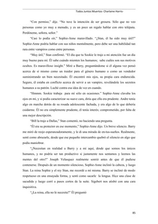 Todos Juntos Muertos- Charlaine Harris-
“Con permiso,” dije. “No tuve la intención de ser grosera. Sólo que no veo
personas como yo muy a menudo, y es un poco un regalo hablar con otro telépata.
Perdóneme, señora, señor.”
“Casi lo podía oír,” Sophie-Anne maravillado. “¿Stan, él ha sido muy útil?”
Sophie-Anne podría hablar con sus niños mentalmente, pero debe ser una habilidad tan
rara entre vampiros como entre personas.
“Muy útil,” Stan confirmó. “El día que tu Sookie le trajo a mi atención fue un día
muy bueno para mí. Él sabe cuándo mienten los humanos; sabe cuáles son sus motivos
ocultos. Es maravilloso insight.” Miré a Barry, preguntándome si él alguna vez pensó
acerca de sí mismo como un traidor para el género humano o como un vendedor
suministrando un bien necesitado. Él encontró mis ojos, su propia cara endurecida.
Seguro, él estaba en conflicto acerca de servir a un vampiro, revelándole los secretos
humanos a su patrón. Luché contra esa idea de vez en cuando.
“Hmmm. Sookie trabaja para mí sólo en ocasiones.” Sophie-Anne clavaba los
ojos en mí, y si podía caracterizar su suave cara, diría que ella era prudente. Andre tenía
algo en marcha detrás de su rosada adolescente fachada, y era algo de lo que debería
cuidarme. Él no era simplemente prudente, él tenía interés; comprometido, por falta de
una mejor descripción.
“Bill la trajo a Dallas,” Stan comentó, no haciendo una pregunta.
“Él era su protector en ese momento,” Sophie-Anne dijo. Un breve silencio. Barry
me miró de reojo esperanzadoramente, y le di una mirada de en-tus-sueños. Realmente,
sentí como abrazarle, desde que ese pequeño intercambio quebró el silencio en algo que
podía maniobrar.
“¿Necesitan en realidad a Barry y a mí aquí, desde que somos los únicos
humanos, y no podría ser tan productivo si justamente nos sentamos y leemos las
mentes del otro?” Joseph Velasquez realmente sonrió antes de que él pudiese
contenerse. Después de un momento silencioso, Sophie-Anne inclinó la cabeza, y luego
Stan. La reina Sophie y el rey Stan, me recordé a mí misma. Barry se inclinó de modo
respetuoso en una ensayada forma, y sentí como sacarle la lengua. Hice una clase de
sacudida y luego corrí a pasos cortos de la suite. Sigebert nos atisbó con una cara
inquisitiva.
“¿La reina, ella no le necesita?” Él preguntó
85
 