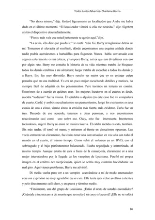 Todos Juntos Muertos- Charlaine Harris-
“No ahora mismo,” dije. Golpeé ligeramente un localizador que Andre me había
dado en el último momento. “El localizador vibrará si ella me necesita,” dije. Sigebert
atisbó el dispositivo desconfiadamente.
“Pienso más vale que usted justamente se quede aquí,”dijo.
“La reina, ella dice que puedo ir,” le conté. Yme fui, Barry rezagándose detrás de
mí. Tomamos el elevador al vestíbulo, dónde encontramos una esquina aislada donde
nadie podría acercársenos a hurtadillas para fisgonear. Nunca había conversado con
alguien enteramente en mi cabeza, y tampoco Barry, así es que nos divertimos con eso
por algún rato. Barry me contaba la historia de su vida mientras trataba de bloquear
todos los demás cerebros a mí alrededor; luego trataba de escuchar a todos los demás y
a Barry. Eso fue muy divertido. Barry resulto ser mejor que yo en escoger quien
pensaba qué en una multitud. Yo era un poco mejor escuchando detalles y matices, no
siempre fácil de adquirir en los pensamientos. Pero tuvimos un terreno en común.
Estuvimos de a cuerdo en quiénes eran los mejores locutores en el cuarto; es decir,
nuestra “audición” fue la misma. Él señalaba a alguien (en este caso fue mi compañera
de cuarto, Carla) y ambos escucharíamos sus pensamientos, luego los evaluamos en una
escala de uno a cinco, siendo cinco la emisión más fuerte, más evidente. Carla fue un
tres. Después de ese acuerdo, tazamos a otras personas, y nos encontramos
reaccionando casi como uno sobre eso. Okay, esto fue interesante. Intentemos
tocándonos, sugerí. Barry no miró de manera lasciva. Él estaba metido en esto, también.
Sin más tardar, él tomó mi mano, y miramos al frente en direcciones opuestas. Las
voces entraron tan claramente, fue como tener una conversación en voz alta con todo el
mundo en el cuarto, al mismo tiempo. Como subir el volumen en un DVD, con el
sobreagudo y el bajo perfectamente balanceado. Estaba regocijada y aterrorizada, al
mismo tiempo. Aunque estaba de cara a fuera de la conserjería, claramente oí a una
mujer interesándose por la llegada de los vampiros de Louisiana. Percibí mi propia
imagen en el cerebro del recepcionista, quien se sentía muy contento haciéndome un
mal giro. Aquí vienen problemas, Barry me advirtió.
Di media vuelta para ver a un vampiro acercándose a mí de modo amenazador
con una expresión no muy agradable en su cara. Ella tenía ojos color avellana calientes
y pelo directamente café claro, y era parca y término medio.
“Finalmente, una del grupo de Louisiana. ¿Están el resto de ustedes escondidos?
¡Cuéntale a tu puta perra de amante que acorralaré su cuero a la pared! ¡Ella no se saldrá
86
 