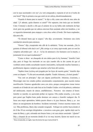 Todos Juntos Muertos- Charlaine Harris-
con la suya asesinando a mi rey! ¡La veré estaqueada y expuesta al sol en el techo de
este hotel!” Dije la primera cosa que entró en mi cabeza, desafortunadamente.
“Guarda el drama para tu mamá5
,” le dije a ella, como una niña de once años de
edad. “¿Y además, quién diantres es usted?” Por supuesto, ésta tenía que ser Jennifer
Cater. Comencé a decirle a ella que el carácter de su rey había sido realmente de bajo
nivel, pero me gustaba que mi cabeza estuviese bien asentada sobre mis hombros, y no
se requeriría demasiado para empujar a esta chica sobre el borde. Dio buen resplandor,
dije para ella.
“Te drenaré hasta que te seques,” ella dijo, severamente. Atraíamos una cierta
cantidad de atención para entonces.
“Ooooo,” dije, exasperada más allá de la sabiduría. “Estoy tan asustada. ¿No le
gustaría al tribunal oírle decir eso? ¿Me corrige si yo estoy equivocada, pero no son los
vampiros advertidos por – oh, sí – la ley de amenazar a los humanos con la muerte, o
justamente leí eso equivocadamente?”
“Como si diese un chasquido de mis dedos para la ley humana,” Jennifer Cater
dijo, pero el fuego fue muriendo en sus ojos cuando ella se dio cuenta de que el
vestíbulo entero estaba escuchando nuestro intercambio, incluyendo muchos humanos y
posiblemente algunos vampiros que amarían verla fuera del camino.
“Sophie-Anne Leclerq será juzgada por las leyes de nuestra gente,” Jennifer dijo
como un disparo. “Y ella será encontrada culpable. Tendré Arkansas, y la haré grande.”
“Esa será un principio,” dije con alguna justificación. Arkansas, Louisiana, y
Mississippi eran tres estados pobres amontonados conjuntamente, para nuestra mutua
mortificación. Estamos agradecidos unos con otros, porque conseguimos tomar turnos
estando en el fondo de casi cada lista en los Estados Unidos: nivel de pobreza, embarazo
del adolescente, muerte de cáncer, analfabetismo... Nosotros nos rotamos el honor.
Jennifer se marchó, no queriendo probar un regreso. Ella estaba resuelta, y era cruel,
pero pensé que Sophie-Anne podía dominar con astucia a Jennifer cualquier día. Si
fuese una mujer apostadora, habría puesto dinero a la jaca francesa .Barry y yo nos
dimos un encogimiento de hombros. Incidente terminado. Unimos nuestras manos otra
vez. Más problemas, Barry dijo sonando resignado. Enfoqué mi cerebro hacia donde el
de él iba. Oí un weretigre dirigiéndose a nosotros a una gran, gran rapidez dejé caer la
mano de Barry y giré, estirando mis brazos listos y mi cara entera sonriendo. “¡Quinn!”
Dije, y después de un momento donde él se vio muy incierto, Quinn me meció en sus
5
Rima intraducible, en inglés: Save the drama for your mama (N del T).
87
 