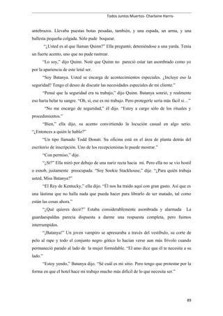 Todos Juntos Muertos- Charlaine Harris-
antebrazos. Llevaba puestas botas pesadas, también, y una espada, un arma, y una
ballesta pequeña colgada. Sólo pude boquear.
“¿Usted es al que llaman Quinn?” Ella preguntó, deteniéndose a una yarda. Tenía
un fuerte acento, uno que no pude rastrear.
“Lo soy,” dijo Quinn. Noté que Quinn no pareció estar tan asombrado como yo
por la apariencia de este letal ser.
“Soy Batanya. Usted se encarga de acontecimientos especiales. ¿Incluye eso la
seguridad? Tengo el deseo de discutir las necesidades especiales de mi cliente.”
“Pensé que la seguridad era tu trabajo,” dijo Quinn. Batanya sonrió, y realmente
eso haría helar tu sangre. “Oh, sí, ese es mi trabajo. Pero protegerle sería más fácil si…”
“No me encargo de seguridad,” él dijo. “Estoy a cargo sólo de los rituales y
procedimientos.”
“Bien,” ella dijo, su acento convirtiendo la locución casual en algo serio.
“¿Entonces a quién le hablo?”
“Un tipo llamado Todd Donati. Su oficina está en el área de planta detrás del
escritorio de inscripción. Uno de los recepcionistas le puede mostrar.”
“Con permiso,” dije.
“¿Sí?” Ella miró por debajo de una nariz recta hacia mí. Pero ella no se vio hostil
o esnob, justamente preocupada. “Soy Sookie Stackhouse,” dije. “¿Para quién trabaja
usted, Miss Batanya?”
“El Rey de Kentucky,” ella dijo. “Él nos ha traído aquí con gran gasto. Así que es
una lástima que no halla nada que pueda hacer para librarlo de ser matado, tal como
están las cosas ahora.”
“¿Qué quieres decir?” Estaba considerablemente asombrada y alarmada La
guardaespaldas parecía dispuesta a darme una respuesta completa, pero fuimos
interrumpidos.
“¡Batanya!” Un joven vampiro se apresuraba a través del vestíbulo, su corte de
pelo al rape y todo el conjunto negro gótico lo hacían verse aun más frívolo cuando
permaneció parado al lado de la mujer formidable. “El amo dice que él te necesita a su
lado.”
“Estoy yendo,” Batanya dijo. “Sé cuál es mi sitio. Pero tengo que protestar por la
forma en que el hotel hace mi trabajo mucho más difícil de lo que necesita ser.”
89
 