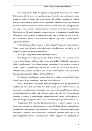 Todos Juntos Muertos- Charlaine Harris-
“El cuartel general de La reina perdió la mayor parte de su techo, por lo tanto
hubo extenso daño de agua en el segundo piso y en el área del ático. Además, un pedazo
grande del techo de alguien más aterrizó dentro del edificio, causando una colisión
múltiple de escombros y algunos huecos en paredes - problemas como esos. Mientras
secamos el interior, el techo está todavía cubierto de plástico azul. Una razón por la que
vine aquí es para encontrar un contratista que comenzara retechando inmediatamente.
Hasta ahora, no he tenido cualquier suerte, así es que si cualquiera de ustedes tiene
influencia personal con algún humano que hace esta clase de trabajo, necesito su ayuda.
En la planta baja, abundó el daño cosmético. Algo de agua entró. Tuvimos algunos
saqueadores, también.”
“Tal vez la reina debería quedarse en Baton Rouge,” Clancy dijo maliciosamente.
“Estoy seguro que Gervaise sería sobrepasado abundantemente de deleite en el
prospecto de patrocinar a la permanentemente.”
Así es que Clancy era un idiota con tendencia suicida.
“Una delegación de líderes de la ciudad de Nueva Orleans vino a visitar a nuestra
reina en Baton Rouge a pedir que ella regrese a la ciudad,” Andre dijo, ignorando a
Clancy completamente. “Los líderes humanos piensan que si los vampiros regresan a
Nueva Orleans, el turismo mejorará otra vez.” Andre fijó en Eric una mirada fría.
“Mientras tanto, la reina ha hablado con los otros cuatro sheriffs acerca del aspecto
financiero de restaurar los edificios de Nueva Orleans.”
Eric dio una inclinación casi imperceptible con la cabeza. Imposible decir lo que
él sintió acerca de ser gravado para las reparaciones de la reina.
Nueva Orleans había sido el lugar para ir por vampiros y esos que quisieron estar
alrededor de ellos desde que Anne Rice había estado en lo correcto acerca de su
existencia. La ciudad era como Disneyland para vampiros. Pero desde Katrina, todo eso
se había ido al infierno, claro está, junto con mucho más. Aun Bon Temps sentía el
efecto de la tormenta, y había sido para siempre desde que Katrina había golpeado la
tierra. Nuestro pequeño pueblo estaba todavía atestado de gente que había huido del sur.
“¿Qué acerca de la propiedad de entretenimiento de la reina?” preguntó Eric. La
reina había comprado un viejo monasterio al borde del Garden District para entretener
grandes números de personas, ambos vampiros y no vampiros. Sin embargo rodeada por
una pared, la propiedad no fue considerada con holgura defendible (desde que era un
edificio registrado, históricos e inalterable, las ventanas no podían ser bloqueadas), así
9
 