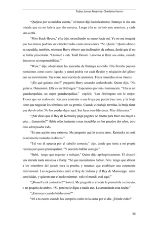 Todos Juntos Muertos- Charlaine Harris-
“Quéjese por su maldita cuenta,” el menor dijo lacónicamente. Batanya le dio una
mirada que yo no habría querido merecer. Luego ella se inclinó ante nosotros, y cada
uno a ella.
“Miss Stack-House,” ella dijo, extendiendo su mano hacia mí. Yo no me imaginé
que las manos podrían ser caracterizadas como musculares. “Sr. Quinn.” Quinn obtuvo
su sacudida, también, mientras Barry obtuvo una inclinación de cabeza, desde que él no
se había presentado. “Llamaré a este Todd Donati. Lamento si llené sus oídos, cuándo
ésta no es su responsabilidad.”
“Wow,” dije, observando las zancadas de Batanya saliendo. Ella llevaba puestos
pantalones como cuero líquido, y usted podría ver cada flexión y relajación del glúteo
con su movimiento. Fue como una lección de anatomía. Tenía músculos en su trasero.
“¿De qué galaxia vino?” preguntó Barry sonando deslumbrado. Quinn dijo, “No
galaxia. Dimensión. Ella es un Britlingen.” Esperamos por más iluminación. “Ella es un
guardaespaldas, un super guardaespaldas,” explicó. “Los Britlingens son lo mejor.
Tienes que ser realmente rico para contratar a una bruja que pueda traer uno, y la bruja
tiene que negociar los términos con su gremio. Cuando el trabajo termina, la bruja tiene
que devolverlos. No los puedes dejar aquí. Sus leyes son diferentes. Muy diferentes.”
“¿Me dices que el Rey de Kentucky paga pegotes de dinero para traer esa mujer a
esta… dimensión?” Había oído bastantes cosas increíbles en los pasados dos años, pero
esto sobrepasaba todo.
“Es una acción muy extrema. Me pregunto que lo asusta tanto. Kentucky no está
exactamente rodando en dinero.”
“Tal vez él apuesta por el caballo correcto,” dije, desde que tenía a mi propia
realeza por quien preocuparme. “Y necesito hablar contigo.”
“Bebé, tengo que regresar a trabajar,” Quinn dijo apologéticamente. Él disparó
una mirada nada amistosa a Barry. “Sé que necesitamos hablar. Pero tengo que alinear
a los miembros del jurado para la prueba, y tenemos que establecer una ceremonia
matrimonial. Las negociaciones entre el Rey de Indiana y el Rey de Mississippi están
concluidas, y quieren atar el nudo mientras todo el mundo está aquí.”
“¿Russell está casándose?” Sonreí. Me pregunté si él sería la prometida o el novio,
o un poquito de ambos. “Sí, pero no le digas a nadie aún. Lo anunciarán esta noche.”
“¿Entonces cuando hablaremos?”
“Iré a tu cuarto cuando los vampiros estén en la cama por el día. ¿Dónde estás?”
90
 