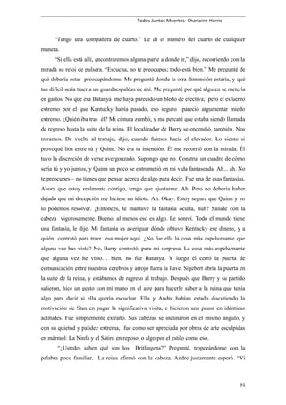 Todos Juntos Muertos- Charlaine Harris-
“Tengo una compañera de cuarto.” Le di el número del cuarto de cualquier
manera.
“Si ella está allí, encontraremos alguna parte a donde ir,” dijo, recorriendo con la
mirada su reloj de pulsera. “Escucha, no te preocupes; todo está bien.” Me pregunté de
qué debería estar preocupándome. Me pregunté donde la otra dimensión estaría, y qué
tan difícil sería traer a un guardaespaldas de ahí. Me pregunté por qué alguien se metería
en gastos. No que esa Batanya me haya parecido un bledo de efectiva; pero el esfuerzo
extremo por el que Kentucky había pasado, eso seguro pareció argumentar miedo
extremo. ¿Quién iba tras él? Mi cintura zumbó, y me percaté que estaba siendo llamada
de regreso hasta la suite de la reina. El localizador de Barry se encendió, también. Nos
miramos. De vuelta al trabajo, dijo, cuando fuimos hacia el elevador. Lo siento si
provoqué líos entre tú y Quinn. No era tu intención. Él me recorrió con la mirada. Él
tuvo la discreción de verse avergonzado. Supongo que no. Construí un cuadro de cómo
sería tú y yo juntos, y Quinn un poco se entrometió en mi vida fantaseada. Ah... ah. No
te preocupes – no tienes que pensar acerca de algo para decir. Fue una de esas fantasías.
Ahora que estoy realmente contigo, tengo que ajustarme. Ah. Pero no debería haber
dejado que mi decepción me hiciese un idiota. Ah. Okay. Estoy segura que Quinn y yo
lo podemos resolver. ¿Entonces, te mantuve la fantasía oculta, huh? Saludé con la
cabeza vigorosamente. Bueno, al menos eso es algo. Le sonreí. Todo el mundo tiene
una fantasía, le dije. Mi fantasía es averiguar dónde obtuvo Kentucky ese dinero, y a
quién contrató para traer esa mujer aquí. ¿No fue ella la cosa más espeluznante que
alguna vez has visto? No, Barry contestó, para mi sorpresa. La cosa más espeluznante
que alguna vez he visto… bien, no fue Batanya. Y luego él cerró la puerta de
comunicación entre nuestros cerebros y arrojó fuera la llave. Sigebert abría la puerta en
la suite de la reina, y estábamos de regreso al trabajo. Después que Barry y su partido
salieron, hice un gesto con mi mano en el aire para hacerle saber a la reina que tenía
algo para decir si ella quería escuchar. Ella y Andre habían estado discutiendo la
motivación de Stan en pagar la significativa visita, e hicieron una pausa en idénticas
actitudes. Fue simplemente extraño. Sus cabezas se inclinaron en el mismo ángulo, y
con su quietud y palidez extrema, fue como ser apreciada por obras de arte esculpidas
en mármol: La Ninfa y el Sátiro en reposo, o algo por el estilo como eso.
“¿Ustedes saben qué son los Britlingens?” Pregunté, tropezándome con la
palabra poco familiar. La reina afirmó con la cabeza. Andre justamente esperó. “Vi
91
 