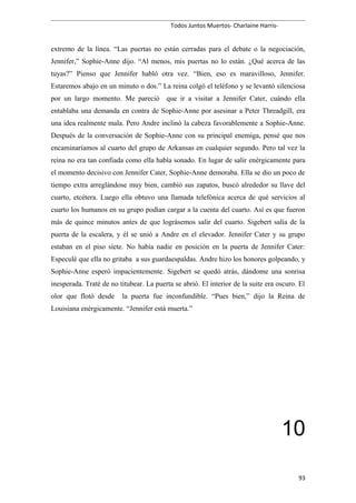Todos Juntos Muertos- Charlaine Harris-
extremo de la línea. “Las puertas no están cerradas para el debate o la negociación,
Jennifer,” Sophie-Anne dijo. “Al menos, mis puertas no lo están. ¿Qué acerca de las
tuyas?” Pienso que Jennifer habló otra vez. “Bien, eso es maravilloso, Jennifer.
Estaremos abajo en un minuto o dos.” La reina colgó el teléfono y se levantó silenciosa
por un largo momento. Me pareció que ir a visitar a Jennifer Cater, cuándo ella
entablaba una demanda en contra de Sophie-Anne por asesinar a Peter Threadgill, era
una idea realmente mala. Pero Andre inclinó la cabeza favorablemente a Sophie-Anne.
Después de la conversación de Sophie-Anne con su principal enemiga, pensé que nos
encaminaríamos al cuarto del grupo de Arkansas en cualquier segundo. Pero tal vez la
reina no era tan confiada como ella había sonado. En lugar de salir enérgicamente para
el momento decisivo con Jennifer Cater, Sophie-Anne demoraba. Ella se dio un poco de
tiempo extra arreglándose muy bien, cambió sus zapatos, buscó alrededor su llave del
cuarto, etcétera. Luego ella obtuvo una llamada telefónica acerca de qué servicios al
cuarto los humanos en su grupo podían cargar a la cuenta del cuarto. Así es que fueron
más de quince minutos antes de que lográsemos salir del cuarto. Sigebert salía de la
puerta de la escalera, y él se unió a Andre en el elevador. Jennifer Cater y su grupo
estaban en el piso siete. No había nadie en posición en la puerta de Jennifer Cater:
Especulé que ella no gritaba a sus guardaespaldas. Andre hizo los honores golpeando, y
Sophie-Anne esperó impacientemente. Sigebert se quedó atrás, dándome una sonrisa
inesperada. Traté de no titubear. La puerta se abrió. El interior de la suite era oscuro. El
olor que flotó desde la puerta fue inconfundible. “Pues bien,” dijo la Reina de
Louisiana enérgicamente. “Jennifer está muerta.”
10
93
 