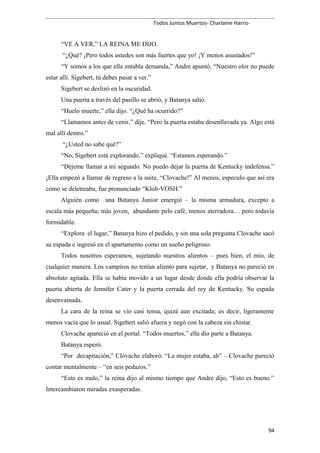 Todos Juntos Muertos- Charlaine Harris-
“VE A VER,” LA REINA ME DIJO.
“¿Qué? ¡Pero todos ustedes son más fuertes que yo! ¡Y menos asustados!”
“Y somos a los que ella entabla demanda,” Andre apuntó. “Nuestro olor no puede
estar allí. Sigebert, tú debes pasar a ver.”
Sigebert se deslizó en la oscuridad.
Una puerta a través del pasillo se abrió, y Batanya salió.
“Huelo muerte,” ella dijo. “¿Qué ha ocurrido?”
“Llamamos antes de venir,” dije. “Pero la puerta estaba desenllavada ya. Algo está
mal allí dentro.”
“¿Usted no sabe qué?”
“No, Sigebert está explorando,” expliqué. “Estamos esperando.”
“Déjeme llamar a mi segundo. No puedo dejar la puerta de Kentucky indefensa.”
¡Ella empezó a llamar de regreso a la suite, “Clovache!” Al menos, especulo que así era
cómo se deletreaba, fue pronunciado “Kloh-VOSH.”
Alguién como una Batanya Junior emergió – la misma armadura, excepto a
escala más pequeña; más joven, abundante pelo café, menos aterradora… pero todavía
formidable.
“Explora el lugar,” Batanya hizo el pedido, y sin una sola pregunta Clovache sacó
su espada e ingresó en el apartamento como un sueño peligroso.
Todos nosotros esperamos, sujetando nuestros alientos – pues bien, el mío, de
cualquier manera. Los vampiros no tenían aliento para sujetar, y Batanya no pareció en
absoluto agitada. Ella se había movido a un lugar desde donde ella podría observar la
puerta abierta de Jennifer Cater y la puerta cerrada del rey de Kentucky. Su espada
desenvainada.
La cara de la reina se vio casi tensa, quizá aun excitada; es decir, ligeramente
menos vacía que lo usual. Sigebert salió afuera y negó con la cabeza sin chistar.
Clovache apareció en el portal. “Todos muertos,” ella dio parte a Batanya.
Batanya esperó.
“Por decapitación,” Clovache elaboró. “La mujer estaba, ah” – Clovache pareció
contar mentalmente – “en seis pedazos.”
“Esto es malo,” la reina dijo al mismo tiempo que Andre dijo, “Esto es bueno.”
Intercambiaron miradas exasperadas.
94
 