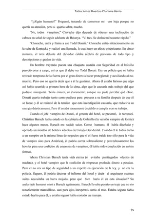 Todos Juntos Muertos- Charlaine Harris-
“¿Algún humano?” Pregunté, tratando de conservar mi voz baja porque no
quería su atención, pero si quería saber, mucho.
“No, todos vampiros,” Clovache dijo después de obtener una inclinación de
cabeza en señal de seguir adelante de Batanya. “Vi tres. Se deshacen bastante rápido.”
“Clovache, entra y llama a ese Todd Donati.” Clovache entró silenciosamente en
la suite de Kentucky y realizó una llamada, lo cual tuvo un efecto electrizante. En cinco
minutos, el área delante del elevador estaba repleta de personas de todo tipo y
descripciones y grados de vida.
Un hombre trayendo puesta una chaqueta castaña con Seguridad en el bolsillo
pareció estar a cargo, así es que él debe ser Todd Donati. Era un policía que se había
retirado temprano de la fuerza por el gran dinero a hacer protegiendo y auxiliando al no-
muerto. Pero eso no quería decir que a él le gustaran. Ahora él estaba furioso que algo
así había ocurrido a primera hora de la cima, algo que le causaría más trabajo del que
pudiese manipular. Tenía cáncer, oí claramente, aunque no pude percibir qué clase.
Donati quería trabajar tanto como pudiese para proveer a su familia después de que él
se fuese, y él se resintió de la tensión que esta investigación causaría, que reduciría su
energía drásticamente. Pero él estaba tenazmente decidido a cumplir con su trabajo.
Cuando el jefe vampiro de Donati, el gerente del hotel, se presentó, le reconocí.
Christian Baruch había estado en la cubierta de Colmillo (la versión vampiro de Gente)
hace algunos meses. Baruch era nacido suizo. Como humano, él había diseñado y
operado un montón de hoteles selectos en Europa Occidental. Cuando él le había dicho
a un vampiro en la misma línea de negocios que si él fuese traído (no sólo para la vida
de vampiro sino para América), él podría correr sobresaliente y provechosamente los
hoteles para una coalición de empresas de vampiros, él había sido complacido en ambas
formas.
Ahora Christian Baruch tenía vida eterna (si evitaba puntiagudos objetos de
madera), y el hotel vampiro que la coalición de empresas producía dinero a patadas.
Pero él no era un tipo de seguridad o un experto en ejecución de la ley, y no era la
policía. Seguro, él podría decorar el infierno del hotel y decir al arquitecto cuántas
suites necesitaba un barra mojada, pero qué bien haría él en esta situación? Su
asalariado humano miró a Baruch agriamente. Baruch llevaba puesto un traje que se vio
notablemente maravilloso, aun para ojos inexpertos como el mío. Estaba seguro había
estado hecho para él, y estaba seguro había costado un manojo.
95
 