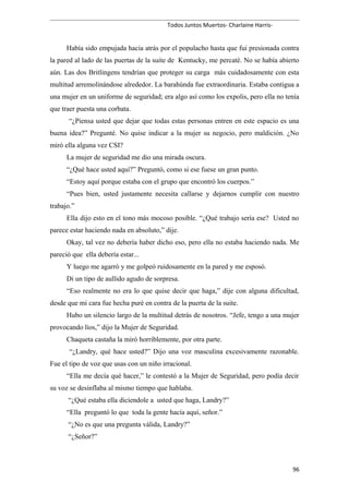 Todos Juntos Muertos- Charlaine Harris-
Había sido empujada hacia atrás por el populacho hasta que fui presionada contra
la pared al lado de las puertas de la suite de Kentucky, me percaté. No se había abierto
aún. Las dos Britlingens tendrían que proteger su carga más cuidadosamente con esta
multitud arremolinándose alrededor. La barahúnda fue extraordinaria. Estaba contigua a
una mujer en un uniforme de seguridad; era algo así como los expolis, pero ella no tenía
que traer puesta una corbata.
“¿Piensa usted que dejar que todas estas personas entren en este espacio es una
buena idea?” Pregunté. No quise indicar a la mujer su negocio, pero maldición. ¿No
miró ella alguna vez CSI?
La mujer de seguridad me dio una mirada oscura.
“¿Qué hace usted aquí?” Preguntó, como si ese fuese un gran punto.
“Estoy aquí porque estaba con el grupo que encontró los cuerpos.”
“Pues bien, usted justamente necesita callarse y dejarnos cumplir con nuestro
trabajo.”
Ella dijo esto en el tono más mocoso posible. “¿Qué trabajo sería ese? Usted no
parece estar haciendo nada en absoluto,” dije.
Okay, tal vez no debería haber dicho eso, pero ella no estaba haciendo nada. Me
pareció que ella debería estar...
Y luego me agarró y me golpeó ruidosamente en la pared y me esposó.
Di un tipo de aullido agudo de sorpresa.
“Eso realmente no era lo que quise decir que haga,” dije con alguna dificultad,
desde que mi cara fue hecha puré en contra de la puerta de la suite.
Hubo un silencio largo de la multitud detrás de nosotros. “Jefe, tengo a una mujer
provocando líos,” dijo la Mujer de Seguridad.
Chaqueta castaña la miró horriblemente, por otra parte.
“¿Landry, qué hace usted?” Dijo una voz masculina excesivamente razonable.
Fue el tipo de voz que usas con un niño irracional.
“Ella me decía qué hacer,” le contestó a la Mujer de Seguridad, pero podía decir
su voz se desinflaba al mismo tiempo que hablaba.
“¿Qué estaba ella diciendole a usted que haga, Landry?”
“Ella preguntó lo que toda la gente hacía aquí, señor.”
“¿No es que una pregunta válida, Landry?”
“¿Señor?”
96
 
