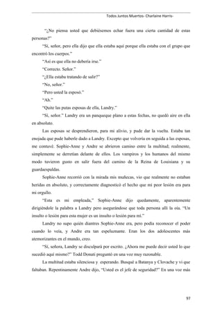Todos Juntos Muertos- Charlaine Harris-
“¿No piensa usted que debiésemos echar fuera una cierta cantidad de estas
personas?”
“Sí, señor, pero ella dijo que ella estaba aquí porque ella estaba con el grupo que
encontró los cuerpos.”
“Así es que ella no debería irse.”
“Correcto. Señor.”
“¿Ella estaba tratando de salir?”
“No, señor.”
“Pero usted la esposó.”
“Ah.”
“Quite las putas esposas de ella, Landry.”
“Sí, señor.” Landry era un panqueque plano a estas fechas, no quedó aire en ella
en absoluto.
Las esposas se desprendieron, para mi alivio, y pude dar la vuelta. Estaba tan
enojada que pude haberle dado a Landry. Excepto que volvería en seguida a las esposas,
me contuvé. Sophie-Anne y Andre se abrieron camino entre la multitud; realmente,
simplemente se derretían delante de ellos. Los vampiros y los humanos del mismo
modo tuvieron gusto en salir fuera del camino de la Reina de Louisiana y su
guardaespaldas.
Sophie-Anne recorrió con la mirada mis muñecas, vio que realmente no estaban
heridas en absoluto, y correctamente diagnosticó el hecho que mi peor lesión era para
mi orgullo.
“Esta es mi empleada,” Sophie-Anne dijo quedamente, aparentemente
dirigiéndole la palabra a Landry pero asegurándose que toda persona allí la oía. “Un
insulto o lesión para esta mujer es un insulto o lesión para mí.”
Landry no supo quién diantres Sophie-Anne era, pero podía reconocer el poder
cuando lo veía, y Andre era tan espeluznante. Eran los dos adolescentes más
atemorizantes en el mundo, creo.
“Sí, señora, Landry se disculpará por escrito. ¿Ahora me puede decir usted lo que
sucedió aquí mismo?” Todd Donati preguntó en una voz muy razonable.
La multitud estaba silenciosa y esperando. Busqué a Batanya y Clovache y vi que
faltaban. Repentinamente Andre dijo, “Usted es el jefe de seguridad?” En una voz más
97
 