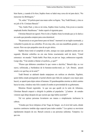 Todos Juntos Muertos- Charlaine Harris-
bien fuerte, y cuando él lo hizo, Sophie-Anne se ladeó muy cerca de mí para decir, “No
mencione los Britlingens.”
“Sí, señor.” El policía pasó una mano sobre su bigote. “Soy Todd Donati, y éste es
mi jefe el Sr. Cristiano Baruch.”
“Soy Andre Paul, y ésta es mi reina, Sophie-Anne Leclerq. Esta joven es nuestra
empleada Sookie Stackhouse.” Andre esperó el siguiente paso.
Christian Baruch me ignoró. Pero le dio a Sophie-Anne la mirada que yo le daría a
un asado que pensaba comprar para cena dominical.
“Su presencia es un gran honor para mi hotel,” murmuró en un inglés acentuado, y
vislumbré la punta de sus colmillos. Él era muy alto, con una mandíbula grande y pelo
oscuro. Pero sus ojos pequeños eran de un gris ártico.
Sophie-Anne tomó el cumplido al salto, aunque sus cejas quedaron juntas por un
segundo. Mostrar colmillos no era una forma exactamente sutil de decir, “Usted
estremece mi mundo.” Nadie habló. Pues bien, no por un largo, embarazoso segundo.
Luego dije, “Van ustedes a llamar a la policía, ¿o qué?”
“Pienso que debemos considerar lo que vamos a decirles,” Baruch dijo, su voz
suave, sofisticada, y burlándose de la humana-sureña-rural, yo. “¿Sr. Donati, pasará
usted a ver qué hay en la suite?”
Todd Donati se adelantó dando empujones sin sutileza en absoluto. Sigebert,
quien había estado protegiendo el portal abierto (por falta de cualquier cosa mejor para
hacer), se apartó para dejar entrar al humano. El guardaespaldas enorme se abrió camino
hacia la reina, viéndose más feliz cuando él estaba en proximidad de su gobernante.
Mientras Donati registraba lo que sea que quedó en la suite de Arkansas,
Christian Baruch empezó a dirigirle la palabra al populacho. “¿Cuántos de ustedes
vinieron aquí abajo después de que oyeran que algo había ocurrido?”
Tal vez quince personas levantaron sus manos o simplemente inclinaron la
cabeza.
“Ustedes por favor diríjanse al bar Trago de Sangre en el nivel del suelo, dónde
nuestros cantineros tendrán algo especial para todos ustedes.” Los quince se movieron
rápidamente después de eso. Baruch conocía a sus personas sedientas. Vampiros. Lo
que sea.
98
 