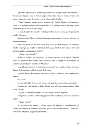 Todos Juntos Muertos- Charlaine Harris-
“¿Cuántos de ustedes no estaban aquí cuando los cuerpos fueron descubiertos?”
Baruch dijo después que el primer grupo había salido. Todo el mundo levantó una
mano excepto los cuatro de nosotros: yo, la reina, Andre, Sigebert.
“Todos los demás pueden sentirse libres de irse” Baruch dijo tan civilizadamente
como si él prolongara una invitación agradable. Y lo hicieron. Landry vaciló y recibió
una mirada que la envió escalera abajo.
El área alrededor del elevador central parecido espacioso ahora, desde que estaba
mucho más vacío.
Donati regresó. Él no se vio profundamente perturbado o enfermo, pero se vio
menos compuesto.
“Hay sólo pedacitos de ellos ahora. Hay cosas por todo el piso, sin embargo;
residuo, supongo que ustedes lo llamarían. Pienso que hay tres. Pero uno de ellos está
en tantos pedazos, que podrían ser dos.”
“¿Quién está registrado?”
Donati se refirió a un dispositivo electrónico sujetado en su palma. “Jennifer
Cater, de Arkansas. Este cuarto estaba alquilado para la delegación de vampiros de
Arkansas. Los vampiros restantes de Arkansas.”
La palabra permaneció posiblemente conteniendo un pequeño énfasis adicional.
Donati definitivamente sabía la historia de la reina.
Christian Baruch levantó una ceja gruesa, oscura. “Conozco a mi propia gente,
Donati.”
“Sí, señor.”
La nariz de Sophie-Anne podría haberse arrugado delicadamente con desagrado.
Su gente, mi culo, esa nariz decía. Baruch tenía a lo sumo cuatro años de edad,
como vampiro.
“¿Quién ha estado adentro para ver los cuerpos?” Baruch preguntó.
“Ninguno de nosotros,” Andre dijo prontamente. “No hemos puesto los pies en la
suite.”
“¿Quién lo hizo?”
“La puerta fue des trabada, y olimos muerte. En vista de la situación entre mi
reina y los vampiros de Arkansas, pensamos que era desaconsejable entrar,” Andre dijo.
“Enviamos a Sigebert, el guardia de la reina.”
99
 