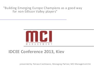 "Building Emerging Europe Champions as a good way
for non-Sillicon Valley players"

IDCEE Conference 2013, Kiev
presented by Tomasz Czechowicz, Managing Partner, MCI Management SA

 