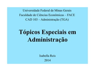 Tópicos Especiais em
Administração
Isabella Reis
2014
Universidade Federal de Minas Gerais
Faculdade de Ciências Econômicas – FACE
CAD 103 – Administração (TGA)
 